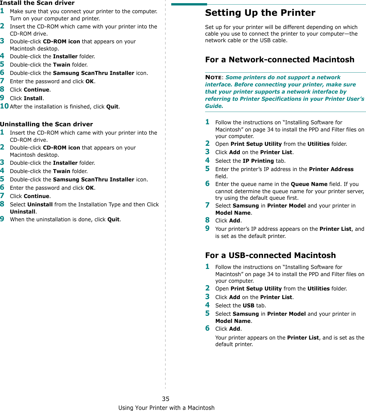 Using Your Printer with a Macintosh35Install the Scan driver1Make sure that you connect your printer to the computer. Turn on your computer and printer.2Insert the CD-ROM which came with your printer into the CD-ROM drive.3Double-click CD-ROM icon that appears on your Macintosh desktop.4Double-click the Installer folder.5Double-click the Twain folder.6Double-click the Samsung ScanThru Installer icon.7Enter the password and click OK.8Click Continue.9Click Install.10After the installation is finished, click Quit.Uninstalling the Scan driver1Insert the CD-ROM which came with your printer into the CD-ROM drive.2Double-click CD-ROM icon that appears on your Macintosh desktop.3Double-click the Installer folder.4Double-click the Twain folder.5Double-click the Samsung ScanThru Installer icon.6Enter the password and click OK.7Click Continue.8Select Uninstall from the Installation Type and then Click Uninstall.9When the uninstallation is done, click Quit.Setting Up the Printer Set up for your printer will be different depending on which cable you use to connect the printer to your computer&mdash;the network cable or the USB cable.For a Network-connected MacintoshNOTE: Some printers do not support a network interface. Before connecting your printer, make sure that your printer supports a network interface by referring to Printer Specifications in your Printer User&rsquo;s Guide.1Follow the instructions on &ldquo;Installing Software for Macintosh&rdquo; on page 34 to install the PPD and Filter files on your computer.2Open Print Setup Utility from the Utilities folder.3Click Add on the Printer List.4Select the IP Printing tab.5Enter the printer&rsquo;s IP address in the Printer Address field.6Enter the queue name in the Queue Name field. If you cannot determine the queue name for your printer server, try using the default queue first.7Select Samsung in Printer Model and your printer in Model Name.8Click Add.9Your printer&rsquo;s IP address appears on the Printer List, and is set as the default printer.For a USB-connected Macintosh1Follow the instructions on &ldquo;Installing Software for Macintosh&rdquo; on page 34 to install the PPD and Filter files on your computer.2Open Print Setup Utility from the Utilities folder.3Click Add on the Printer List.4Select the USB tab.5Select Samsung in Printer Model and your printer in Model Name.6Click Add.Your printer appears on the Printer List, and is set as the default printer.