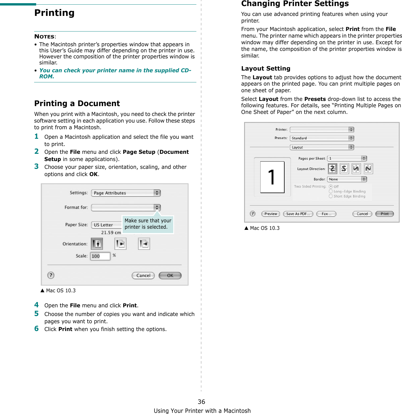 Using Your Printer with a Macintosh36Printing NOTES: &bull; The Macintosh printer&rsquo;s properties window that appears in this User&rsquo;s Guide may differ depending on the printer in use. However the composition of the printer properties window is similar.&bull;You can check your printer name in the supplied CD-ROM.Printing a DocumentWhen you print with a Macintosh, you need to check the printer software setting in each application you use. Follow these steps to print from a Macintosh.1Open a Macintosh application and select the file you want to print.2Open the File menu and click Page Setup (Document Setup in some applications). 3Choose your paper size, orientation, scaling, and other options and click OK.4Open the File menu and click Print.5Choose the number of copies you want and indicate which pages you want to print. 6Click Print when you finish setting the options.▲ Mac OS 10.3Make sure that your printer is selected.Changing Printer SettingsYou can use advanced printing features when using your printer. From your Macintosh application, select Print from the File menu. The printer name which appears in the printer properties window may differ depending on the printer in use. Except for the name, the composition of the printer properties window is similar.Layout SettingThe Layout tab provides options to adjust how the document appears on the printed page. You can print multiple pages on one sheet of paper.Select Layout from the Presets drop-down list to access the following features. For details, see &ldquo;Printing Multiple Pages on One Sheet of Paper&rdquo; on the next column.▲ Mac OS 10.3