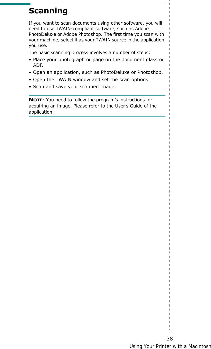 Using Your Printer with a Macintosh38Scanning If you want to scan documents using other software, you will need to use TWAIN-compliant software, such as Adobe PhotoDeluxe or Adobe Photoshop. The first time you scan with your machine, select it as your TWAIN source in the application you use. The basic scanning process involves a number of steps:&bull; Place your photograph or page on the document glass or ADF.&bull; Open an application, such as PhotoDeluxe or Photoshop. &bull; Open the TWAIN window and set the scan options.&bull; Scan and save your scanned image.NOTE: You need to follow the program&rsquo;s instructions for acquiring an image. Please refer to the User&rsquo;s Guide of the application.