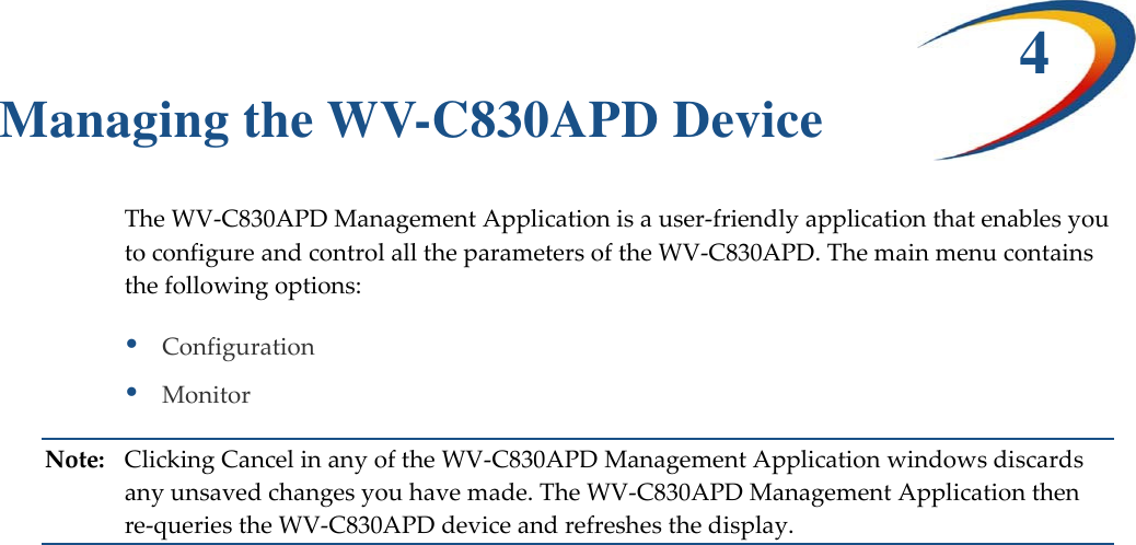 4 Managing the WV-C830APD Device TheWV‐C830APDManagementApplicationisauser‐friendlyapplicationthatenablesyoutoconfigureandcontrolalltheparametersoftheWV‐C830APD.Themainmenucontainsthefollowingoptions:ConfigurationMonitorNote:ClickingCancelinanyoftheWV‐C830APDManagementApplicationwindowsdiscardsanyunsavedchangesyouhavemade.TheWV‐C830APDManagementApplicationthenre‐queriestheWV‐C830APDdeviceandrefreshesthedisplay.