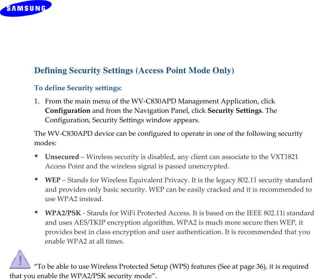   Copyright © 2012  Celeno Communications™ - All Rights Reserved    |    www.celeno.com                                                  pg. 31 Defining Security Settings (Access Point Mode Only) TodefineSecuritysettings:1.FromthemainmenuoftheWV‐C830APDManagementApplication,clickConfigurationandfromtheNavigationPanel,clickSecuritySettings.TheConfiguration,SecuritySettingswindowappears.TheWV‐C830APDdevicecanbeconfiguredtooperateinoneofthefollowingsecuritymodes:Unsecured–Wirelesssecurityisdisabled,anyclientcanassociatetotheVXT1821AccessPointandthewirelesssignalispassedunencrypted.WEP–StandsforWirelessEquivalentPrivacy.Itisthelegacy802.11securitystandardandprovidesonlybasicsecurity.WEPcanbeeasilycrackedanditisrecommendedtouseWPA2instead.WPA2/PSK‐StandsforWiFiProtectedAccess.ItisbasedontheIEEE802.11istandardandusesAES/TKIPencryptionalgorithm.WPA2ismuchmoresecurethenWEP,itprovidesbestinclassencryptionanduserauthentication.ItisrecommendedthatyouenableWPA2atalltimes.“TobeabletouseWirelessProtectedSetup(WPS)features(Seeatpage36),itisrequiredthatyouenabletheWPA2/PSKsecuritymode”.
