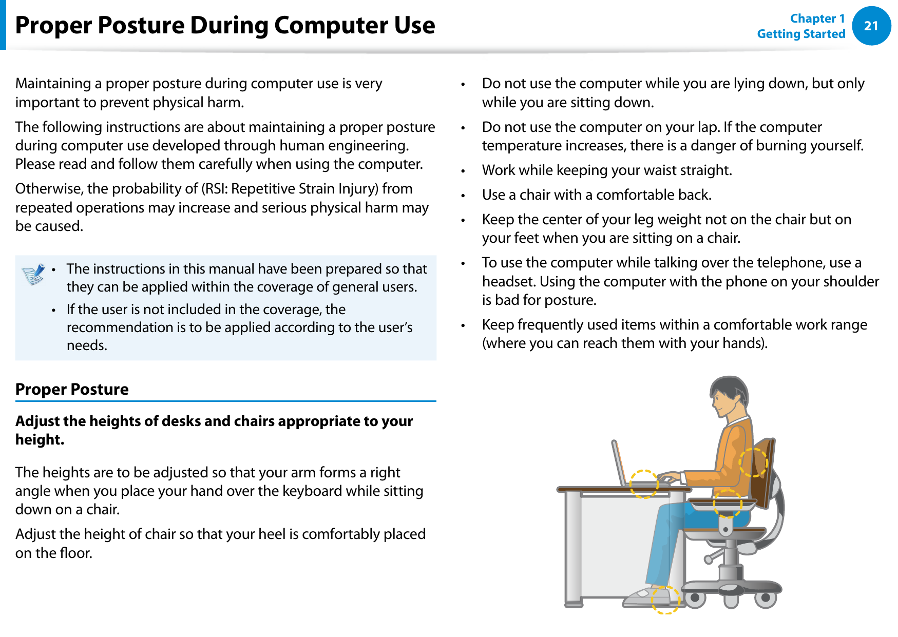 2021Chapter 1 Getting StartedProper Posture During Computer UseMaintaining a proper posture during computer use is very important to prevent physical harm.The following instructions are about maintaining a proper posture during computer use developed through human engineering. Please read and follow them carefully when using the computer.Otherwise, the probability of (RSI: Repetitive Strain Injury) from repeated operations may increase and serious physical harm may be caused.The instructions in this manual have been prepared so that • they can be applied within the coverage of general users. If the user is not included in the coverage, the • recommendation is to be applied according to the user’s needs.Proper PostureAdjust the heights of desks and chairs appropriate to your height.The heights are to be adjusted so that your arm forms a right angle when you place your hand over the keyboard while sitting down on a chair.Adjust the height of chair so that your heel is comfortably placed on the oor.Do not use the computer while you are lying down, but only • while you are sitting down.Do not use the computer on your lap. If the computer • temperature increases, there is a danger of burning yourself.Work while keeping your waist straight.• Use a chair with a comfortable back.• Keep the center of your leg weight not on the chair but on • your feet when you are sitting on a chair.To use the computer while talking over the telephone, use a • headset. Using the computer with the phone on your shoulder is bad for posture.Keep frequently used items within a comfortable work range • (where you can reach them with your hands).