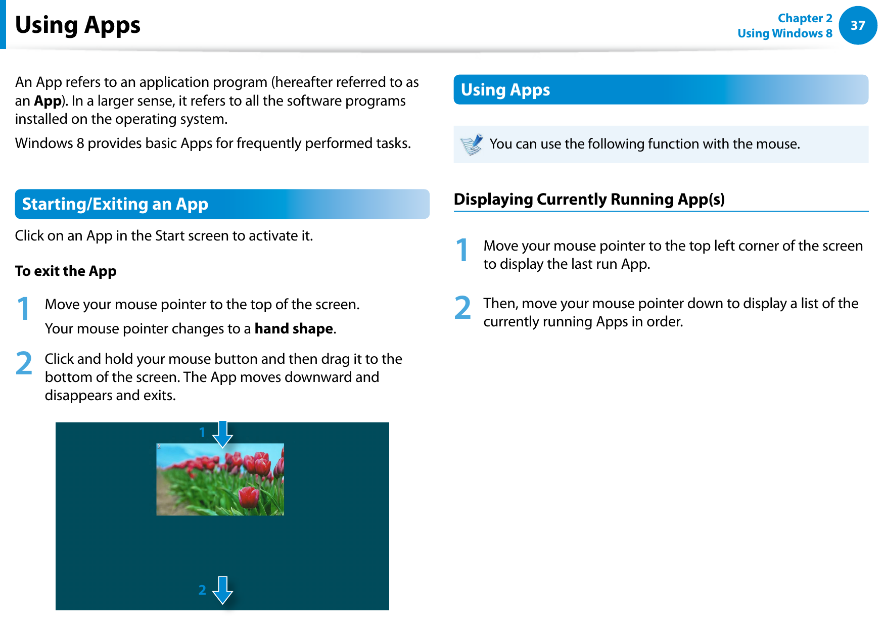 3637Chapter 2 Using Windows 8  Using AppsAn App refers to an application program (hereafter referred to as an App). In a larger sense, it refers to all the software programs installed on the operating system. Windows 8 provides basic Apps for frequently performed tasks.Starting/Exiting an AppClick on an App in the Start screen to activate it. To exit the App1  Move your mouse pointer to the top of the screen.Your mouse pointer changes to a hand shape.2  Click and hold your mouse button and then drag it to the bottom of the screen. The App moves downward and disappears and exits.12Using AppsYou can use the following function with the mouse.Displaying Currently Running App(s)1  Move your mouse pointer to the top left corner of the screen to display the last run App.2  Then, move your mouse pointer down to display a list of the currently running Apps in order.