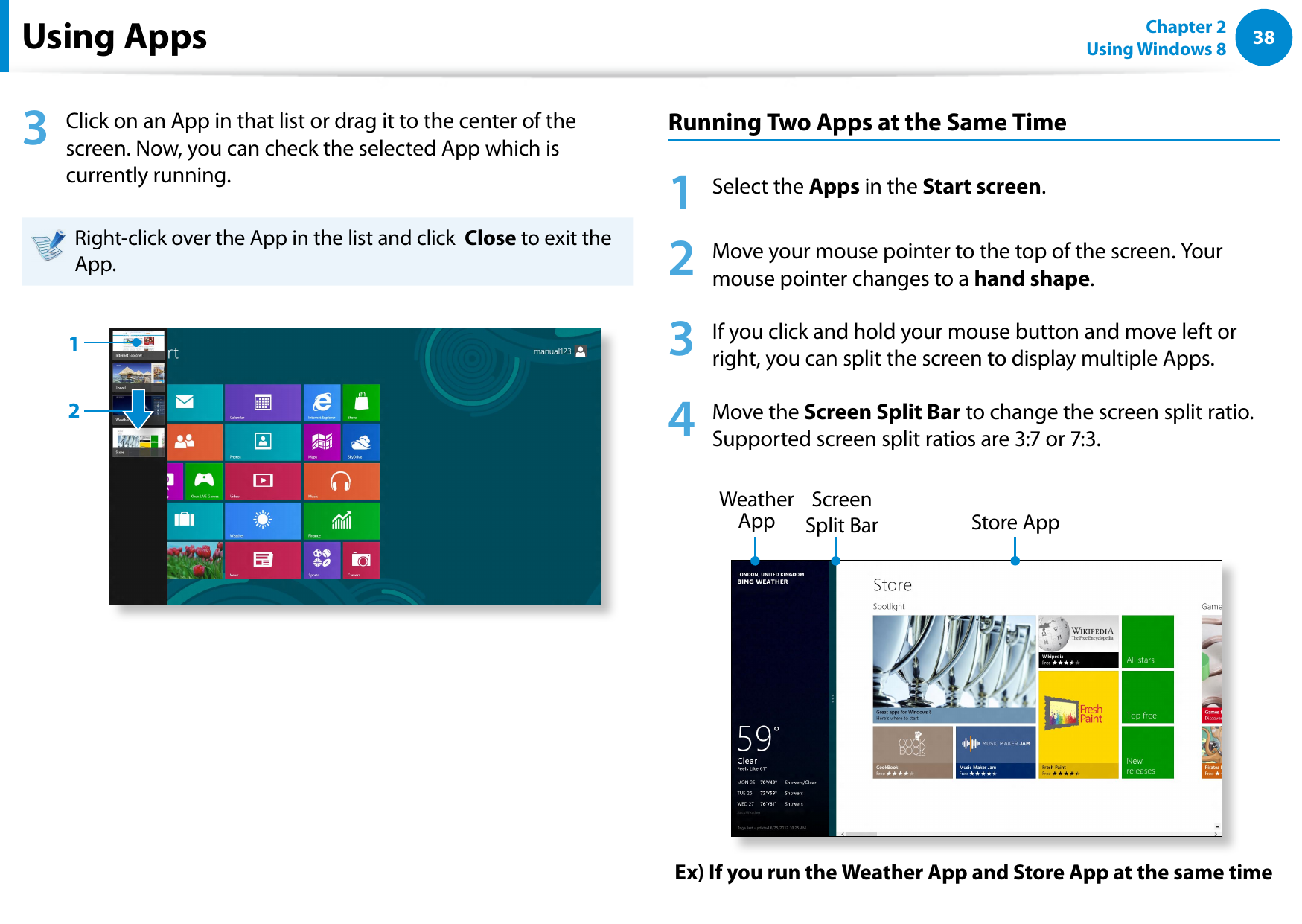 38Chapter 2 Using Windows 8  Using Apps 3  Click on an App in that list or drag it to the center of the screen. Now, you can check the selected App which is currently running.Right-click over the App in the list and click  Close to exit the App.12Running Two Apps at the Same Time1  Select the Apps in the Start screen.2  Move your mouse pointer to the top of the screen. Your mouse pointer changes to a hand shape.3  If you click and hold your mouse button and move left or right, you can split the screen to display multiple Apps.4   Move the Screen Split Bar to change the screen split ratio.  Supported screen split ratios are 3:7 or 7:3.Ex) If you run the Weather App and Store App at the same timeScreen Split Bar Weather App  Store App 