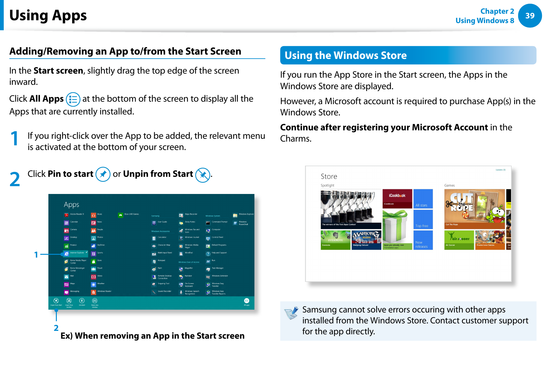 3839Chapter 2 Using Windows 8  Adding/Removing an App to/from the Start ScreenIn the Start screen, slightly drag the top edge of the screen inward.Click All Apps   at the bottom of the screen to display all the Apps that are currently installed.1  If you right-click over the App to be added, the relevant menu is activated at the bottom of your screen. 2   Click Pin to start   or Unpin from Start  .Ex) When removing an App in the Start screen12Using the Windows StoreIf you run the App Store in the Start screen, the Apps in the Windows Store are displayed. However, a Microsoft account is required to purchase App(s) in the Windows Store.Continue after registering your Microsoft Account in the Charms.Samsung cannot solve errors occuring with other apps installed from the Windows Store. Contact customer support for the app directly.Using Apps