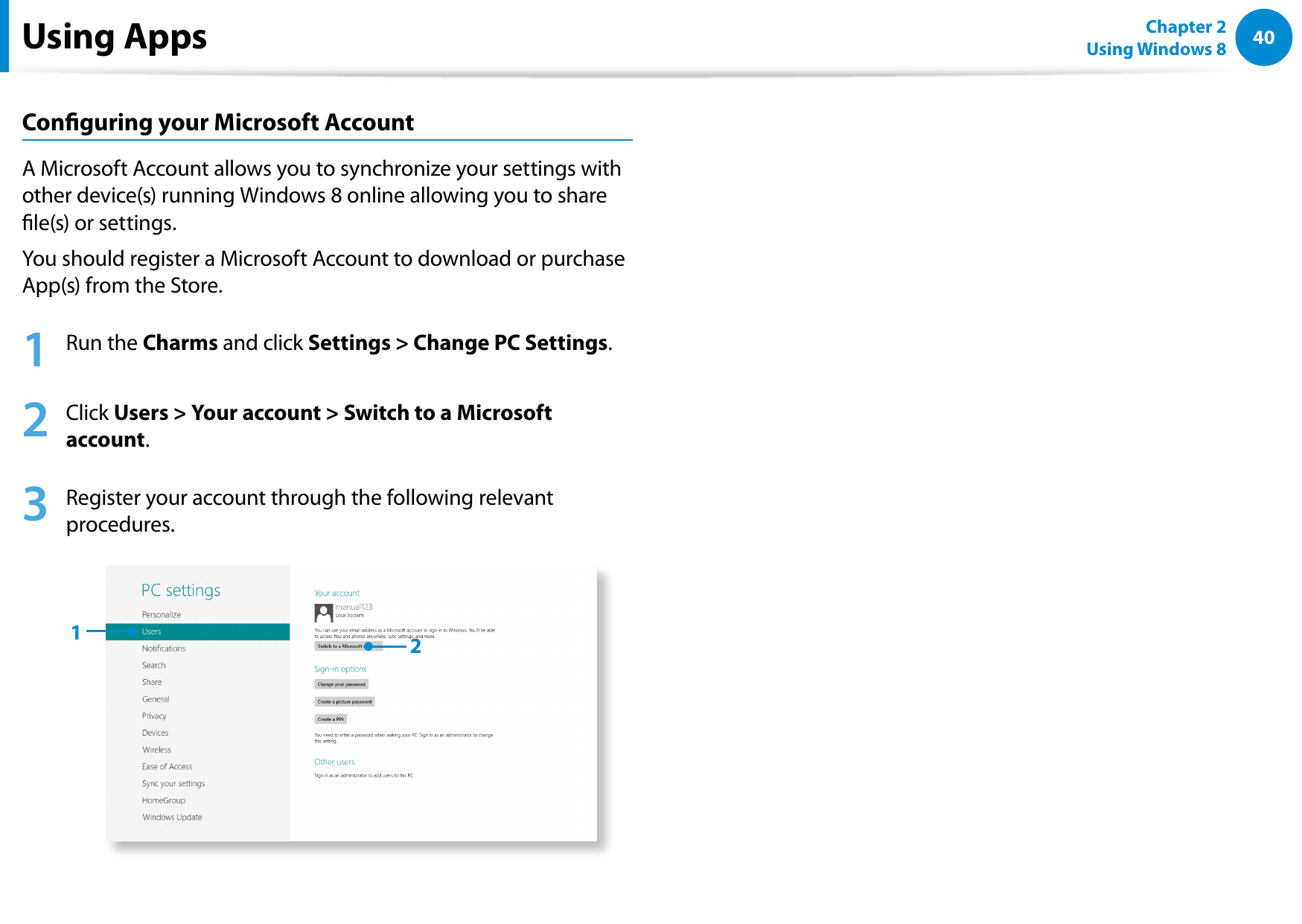 40Chapter 2 Using Windows 8  Conguring your Microsoft AccountA Microsoft Account allows you to synchronize your settings with other device(s) running Windows 8 online allowing you to share le(s) or settings.You should register a Microsoft Account to download or purchase App(s) from the Store.1  Run the Charms and click Settings &gt; Change PC Settings. 2   Click Users &gt; Your account &gt; Switch to a Microsoft account. 3   Register your account through the following relevant procedures.12Using Apps