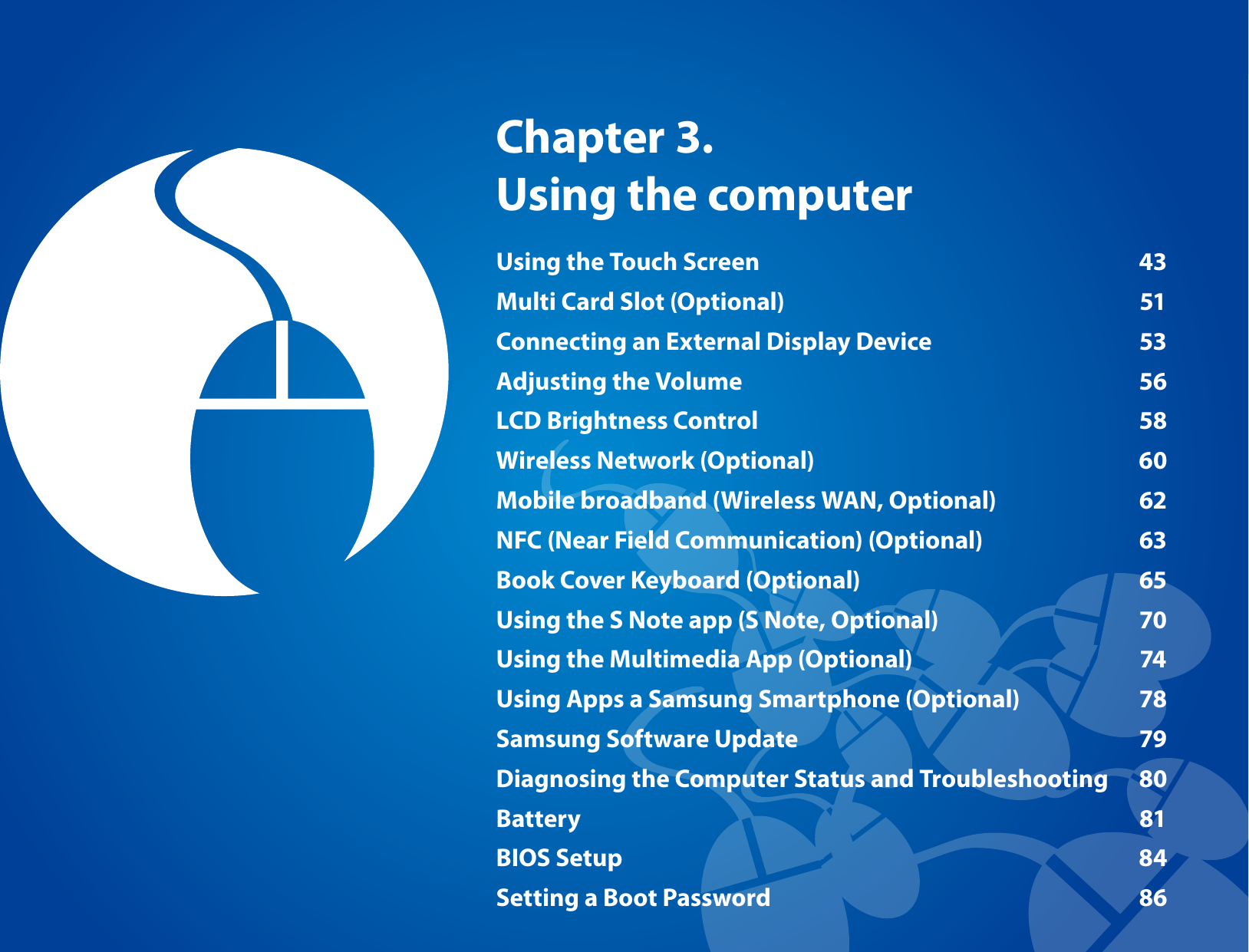 Using the Touch Screen 43Multi Card Slot (Optional) 51Connecting an External Display Device 53Adjusting the Volume 56LCD Brightness Control 58Wireless Network (Optional) 60Mobile broadband (Wireless WAN, Optional) 62NFC (Near Field Communication) (Optional) 63Book Cover Keyboard (Optional) 65Using the S Note app (S Note, Optional) 70Using the Multimedia App (Optional) 74Using Apps a Samsung Smartphone (Optional) 78Samsung Software Update 79Diagnosing the Computer Status and Troubleshooting 80Battery 81BIOS Setup 84Setting a Boot Password 86Chapter 3. Using the computer