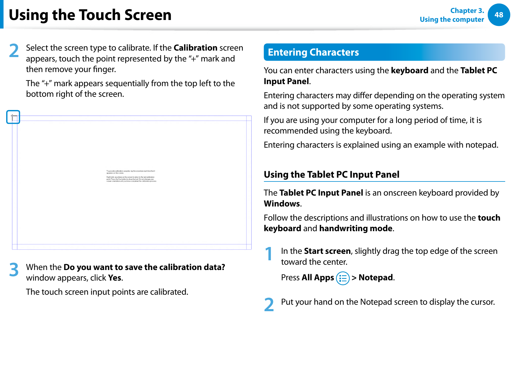 48Chapter 3.  Using the computerUsing the Touch Screen2  Select the screen type to calibrate. If the Calibration screen appears, touch the point represented by the “+” mark and then remove your nger.The “+” mark appears sequentially from the top left to the bottom right of the screen.3  When the Do you want to save the calibration data? window appears, click Yes.The touch screen input points are calibrated.Entering CharactersYou can enter characters using the keyboard and the Tablet PC Input Panel.Entering characters may dier depending on the operating system and is not supported by some operating systems. If you are using your computer for a long period of time, it is recommended using the keyboard.Entering characters is explained using an example with notepad.Using the Tablet PC Input PanelThe Tablet PC Input Panel is an onscreen keyboard provided by Windows.Follow the descriptions and illustrations on how to use the touch keyboard and handwriting mode.1  In the Start screen, slightly drag the top edge of the screen toward the center.Press All Apps   &gt; Notepad.2  Put your hand on the Notepad screen to display the cursor.