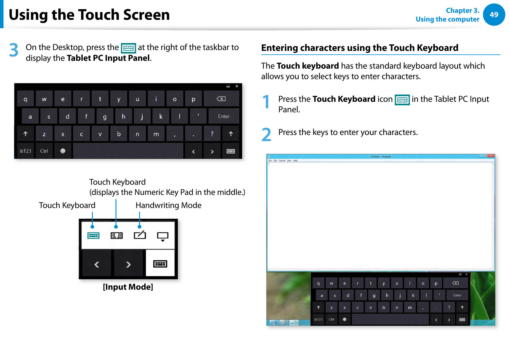 4849Chapter 3.  Using the computerUsing the Touch Screen3  On the Desktop, press the   at the right of the taskbar to display the Tablet PC Input Panel.Touch KeyboardTouch Keyboard  (displays the Numeric Key Pad in the middle.)Handwriting Mode[Input Mode]Entering characters using the Touch KeyboardThe Touch keyboard has the standard keyboard layout which allows you to select keys to enter characters.1  Press the Touch Keyboard icon   in the Tablet PC Input Panel.2  Press the keys to enter your characters.