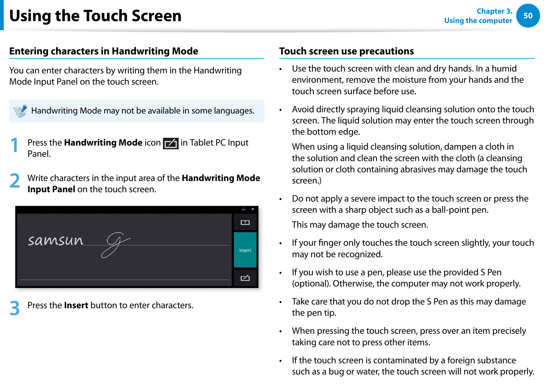50Chapter 3.  Using the computerUsing the Touch ScreenEntering characters in Handwriting ModeYou can enter characters by writing them in the Handwriting Mode Input Panel on the touch screen.Handwriting Mode may not be available in some languages.1  Press the Handwriting Mode icon   in Tablet PC Input Panel.2  Write characters in the input area of the Handwriting Mode Input Panel on the touch screen.3  Press the Insert button to enter characters.Touch screen use precautionsUse the touch screen with clean and dry hands. In a humid • environment, remove the moisture from your hands and the touch screen surface before use.Avoid directly spraying liquid cleansing solution onto the touch • screen. The liquid solution may enter the touch screen through the bottom edge.  When using a liquid cleansing solution, dampen a cloth in the solution and clean the screen with the cloth (a cleansing solution or cloth containing abrasives may damage the touch screen.)Do not apply a severe impact to the touch screen or press the • screen with a sharp object such as a ball-point pen.   This may damage the touch screen.If your nger only touches the touch screen slightly, your touch • may not be recognized.If you wish to use a pen, please use the provided S Pen • (optional). Otherwise, the computer may not work properly.Take care that you do not drop the S Pen as this may damage • the pen tip.When pressing the touch screen, press over an item precisely • taking care not to press other items.If the touch screen is contaminated by a foreign substance • such as a bug or water, the touch screen will not work properly.