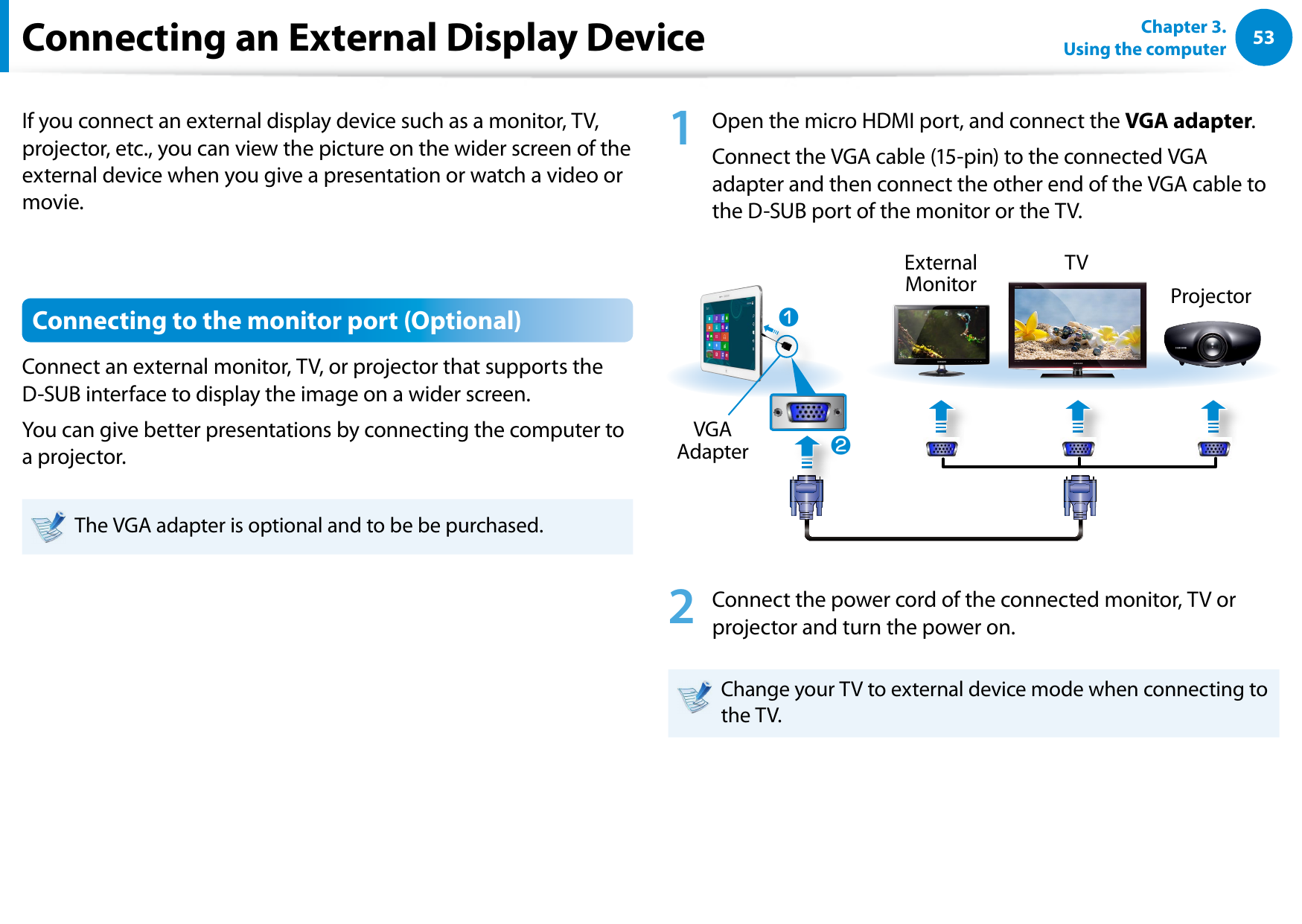 5253Chapter 3.  Using the computerConnecting an External Display DeviceIf you connect an external display device such as a monitor, TV, projector, etc., you can view the picture on the wider screen of the external device when you give a presentation or watch a video or movie.Connecting to the monitor port (Optional)Connect an external monitor, TV, or projector that supports the D-SUB interface to display the image on a wider screen.You can give better presentations by connecting the computer to a projector.The VGA adapter is optional and to be be purchased.1  Open the micro HDMI port, and connect the VGA adapter.Connect the VGA cable (15-pin) to the connected VGA adapter and then connect the other end of the VGA cable to the D-SUB port of the monitor or the TV.xExternal Monitor TVProjectorzVGA Adapter2  Connect the power cord of the connected monitor, TV or projector and turn the power on.Change your TV to external device mode when connecting to the TV. 