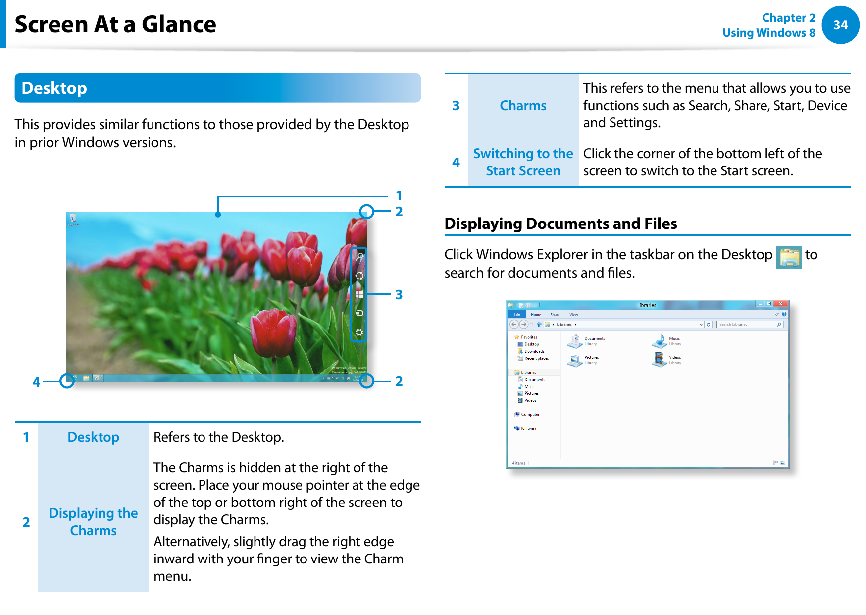 34Chapter 2 Using Windows 8  Screen At a GlanceDesktopThis provides similar functions to those provided by the Desktop in prior Windows versions. 342211Desktop Refers to the Desktop.2Displaying the CharmsThe Charms is hidden at the right of the screen. Place your mouse pointer at the edge of the top or bottom right of the screen to display the Charms.Alternatively, slightly drag the right edge inward with your nger to view the Charm menu.3CharmsThis refers to the menu that allows you to use functions such as Search, Share, Start, Device and Settings.4Switching to the Start ScreenClick the corner of the bottom left of the screen to switch to the Start screen.Displaying Documents and FilesClick Windows Explorer in the taskbar on the Desktop   to search for documents and les.