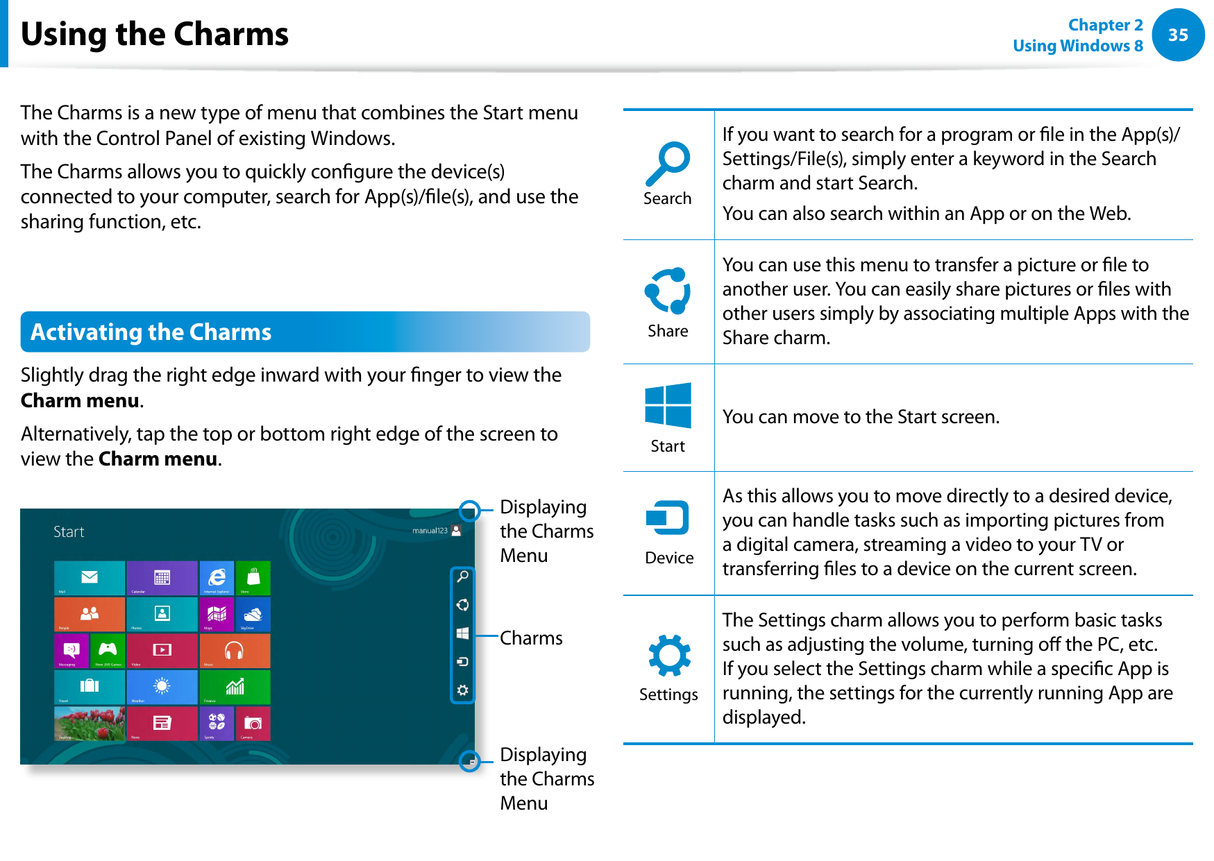 3435Chapter 2 Using Windows 8  The Charms is a new type of menu that combines the Start menu with the Control Panel of existing Windows. The Charms allows you to quickly congure the device(s) connected to your computer, search for App(s)/le(s), and use the sharing function, etc. Activating the Charms Slightly drag the right edge inward with your nger to view the Charm menu.Alternatively, tap the top or bottom right edge of the screen to view the Charm menu.CharmsDisplaying the Charms MenuDisplaying the Charms MenuSearchShareStartDeviceSettingsIf you want to search for a program or le in the App(s)/Settings/File(s), simply enter a keyword in the Search charm and start Search. You can also search within an App or on the Web.SearchShareStartDeviceSettingsYou can use this menu to transfer a picture or le to another user. You can easily share pictures or les with other users simply by associating multiple Apps with the Share charm.SearchShareStartDeviceSettingsYou can move to the Start screen.SearchShareStartDeviceSettingsAs this allows you to move directly to a desired device, you can handle tasks such as importing pictures from a digital camera, streaming a video to your TV or transferring les to a device on the current screen.SearchShareStartDeviceSettingsThe Settings charm allows you to perform basic tasks such as adjusting the volume, turning o the PC, etc. If you select the Settings charm while a specic App is running, the settings for the currently running App are displayed.Using the Charms