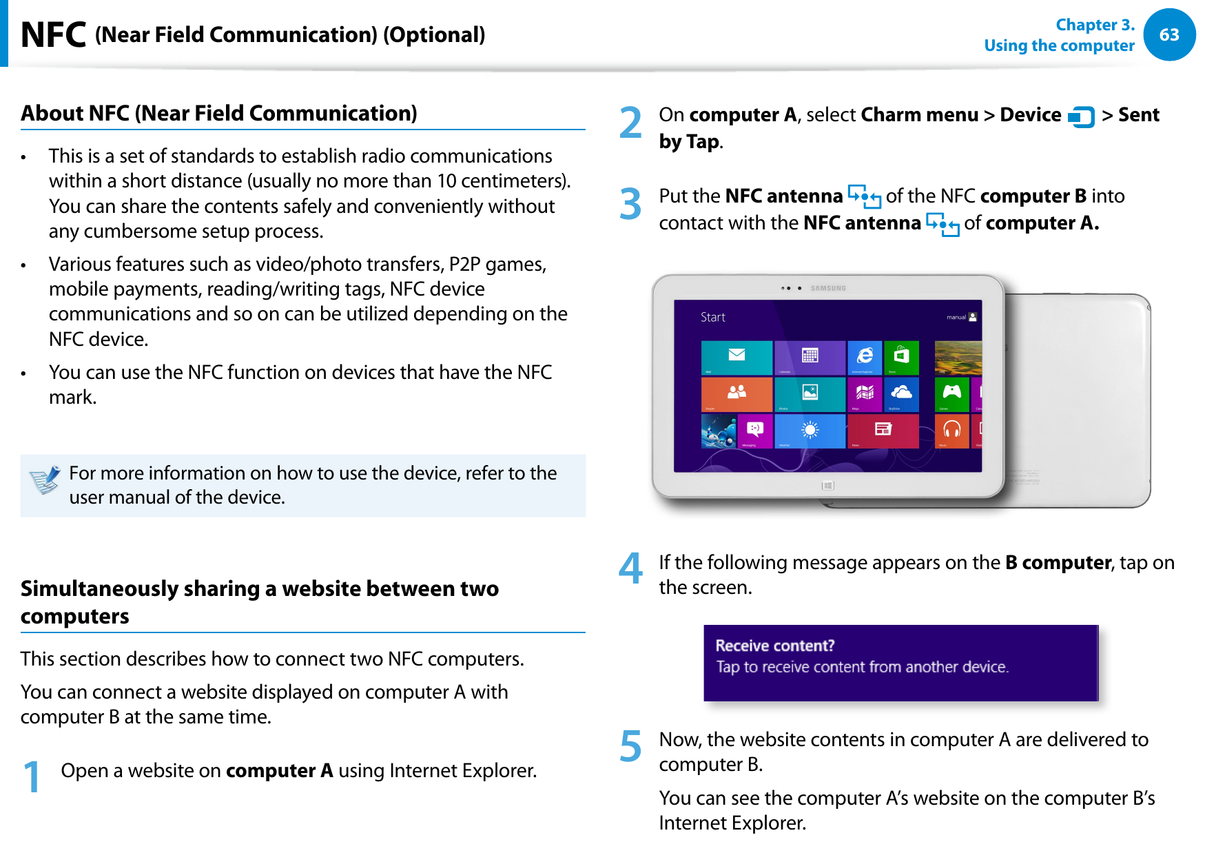 6263Chapter 3.  Using the computerNFC (Near Field Communication) (Optional)About NFC (Near Field Communication)This is a set of standards to establish radio communications • within a short distance (usually no more than 10 centimeters).  You can share the contents safely and conveniently without any cumbersome setup process.Various features such as video/photo transfers, P2P games, • mobile payments, reading/writing tags, NFC device communications and so on can be utilized depending on the NFC device. You can use the NFC function on devices that have the NFC • mark.For more information on how to use the device, refer to the user manual of the device.Simultaneously sharing a website between two computersThis section describes how to connect two NFC computers.You can connect a website displayed on computer A with computer B at the same time.1  Open a website on computer A using Internet Explorer.2  On computer A, select Charm menu &gt; Device áᔪŖᮁ᜽᯲ᰆ⊹ᖅᱶ &gt; Sent by Tap.3  Put the NFC antenna   of the NFC computer B into contact with the NFC antenna   of computer A.4  If the following message appears on the B computer, tap on the screen. 5  Now, the website contents in computer A are delivered to computer B.You can see the computer A’s website on the computer B’s Internet Explorer.