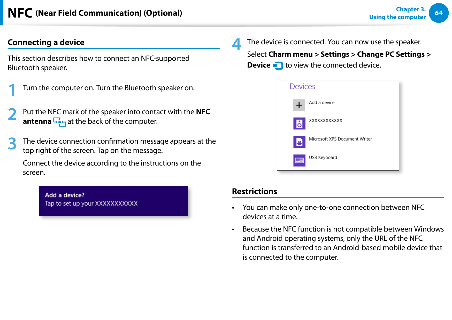 64Chapter 3. Using the computerNFC (Near Field Communication) (Optional)Connecting a deviceThis section describes how to connect an NFC-supported Bluetooth speaker.1 Turn the computer on. Turn the Bluetooth speaker on.2 Put the NFC mark of the speaker into contact with the NFC antenna at the back of the computer.3 The device connection conrmation message appears at the top right of the screen. Tap on the message.Connect the device according to the instructions on the screen.4 The device is connected. You can now use the speaker.Select Charm menu > Settings > Change PC Settings > Device áᔪŖᮁ᯲ᰆ⊹ᖅᱶ to view the connected device.RestrictionsYou can make only one-to-one connection between NFC • devices at a time.Because the NFC function is not compatible between Windows • and Android operating systems, only the URL of the NFC function is transferred to an Android-based mobile device that is connected to the computer.