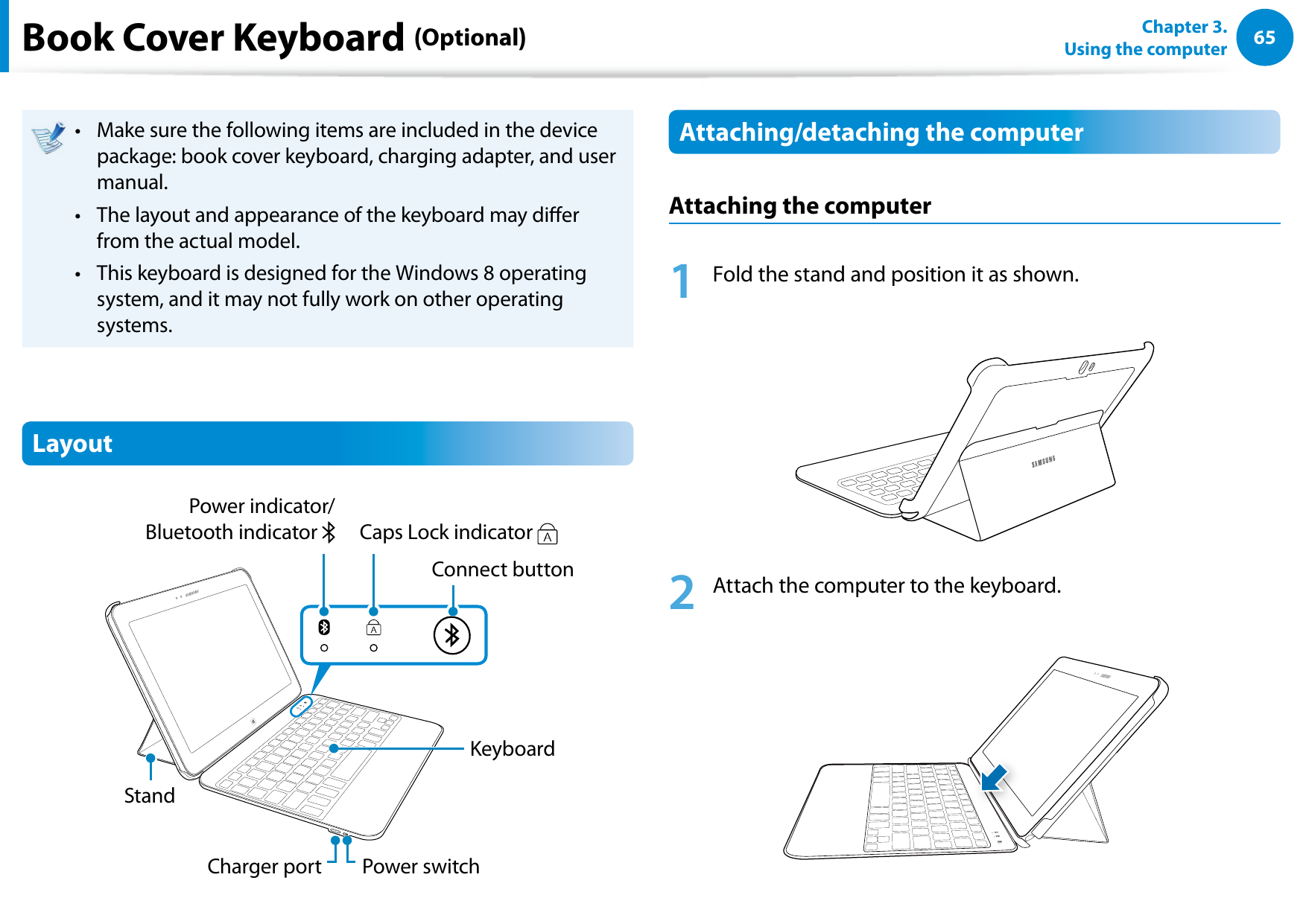 6465Chapter 3.  Using the computerMake sure the following items are included in the device • package: book cover keyboard, charging adapter, and user manual.The layout and appearance of the keyboard may dier • from the actual model.This keyboard is designed for the Windows 8 operating • system, and it may not fully work on other operating systems.LayoutCharger portCaps Lock indicator StandPower indicator/ Bluetooth indicator KeyboardConnect buttonPower switchAttaching/detaching the computerAttaching the computer1  Fold the stand and position it as shown.2  Attach the computer to the keyboard.Book Cover Keyboard (Optional)