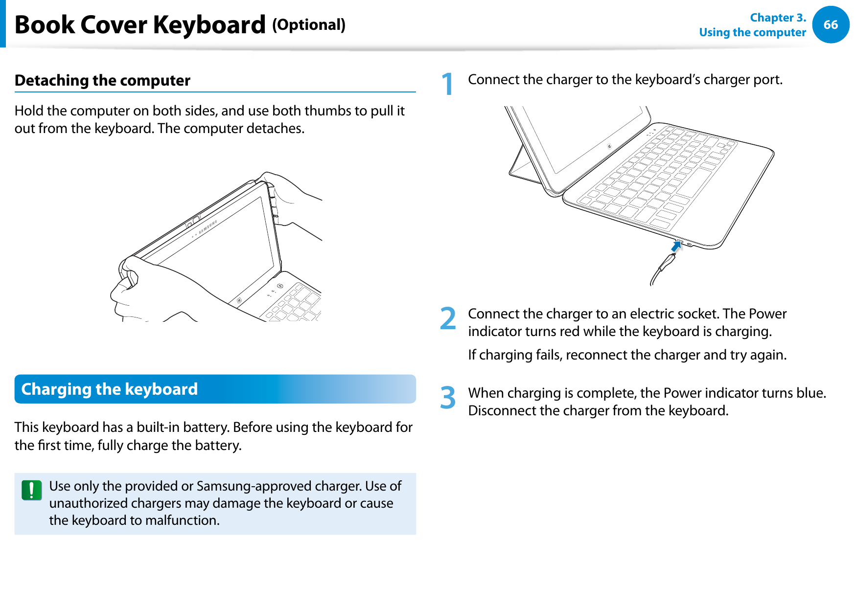 66Chapter 3.  Using the computerBook Cover Keyboard (Optional)Detaching the computerHold the computer on both sides, and use both thumbs to pull it out from the keyboard. The computer detaches.Charging the keyboardThis keyboard has a built-in battery. Before using the keyboard for the rst time, fully charge the battery.Use only the provided or Samsung-approved charger. Use of unauthorized chargers may damage the keyboard or cause the keyboard to malfunction.1  Connect the charger to the keyboard’s charger port. 2  Connect the charger to an electric socket. The Power indicator turns red while the keyboard is charging.If charging fails, reconnect the charger and try again.3  When charging is complete, the Power indicator turns blue. Disconnect the charger from the keyboard.