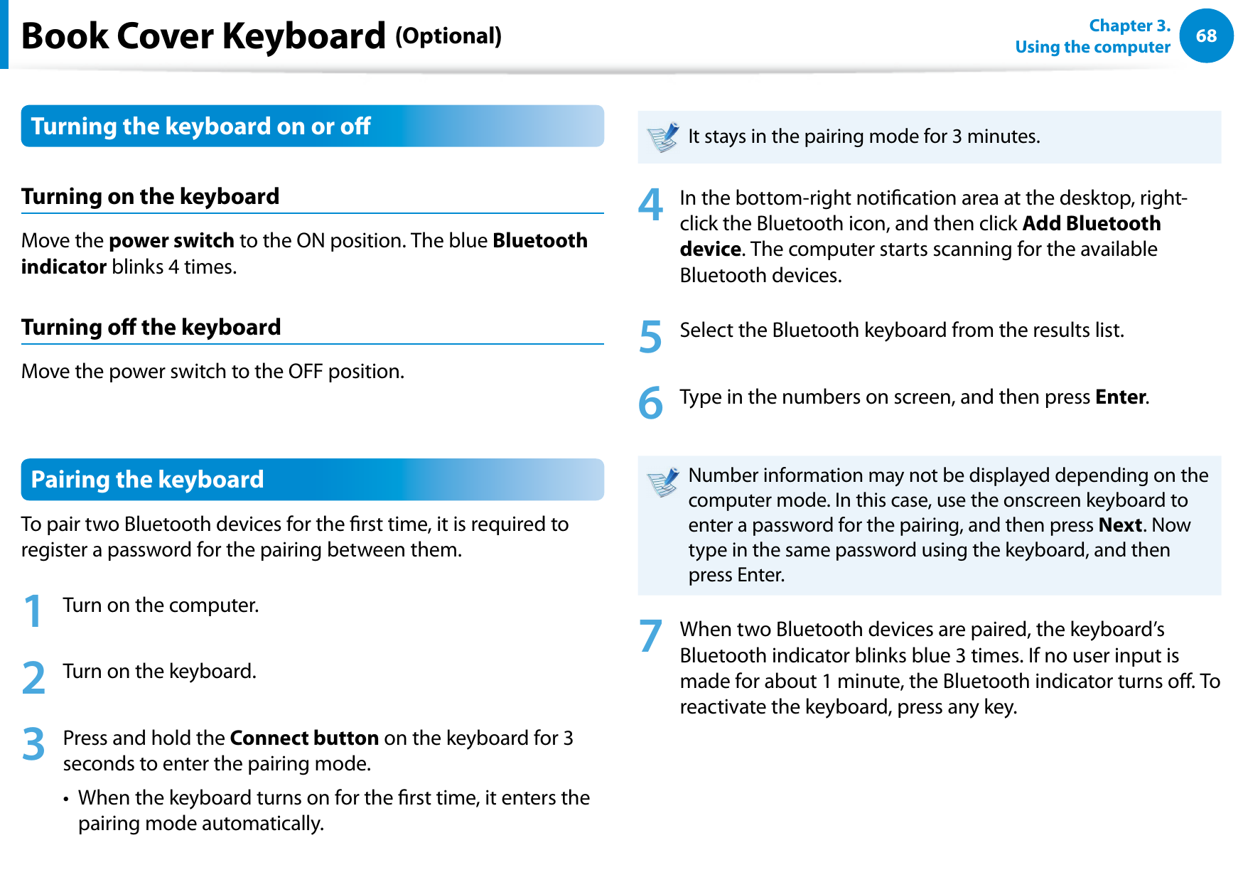 68Chapter 3.  Using the computerBook Cover Keyboard (Optional)Turning the keyboard on or oTurning on the keyboardMove the power switch to the ON position. The blue Bluetooth indicator blinks 4 times.Turning o the keyboardMove the power switch to the OFF position.Pairing the keyboardTo pair two Bluetooth devices for the rst time, it is required to register a password for the pairing between them.1  Turn on the computer.2  Turn on the keyboard.3  Press and hold the Connect button on the keyboard for 3 seconds to enter the pairing mode.•   When the keyboard turns on for the rst time, it enters the pairing mode automatically.It stays in the pairing mode for 3 minutes.4  In the bottom-right notication area at the desktop, right-click the Bluetooth icon, and then click Add Bluetooth device. The computer starts scanning for the available Bluetooth devices. 5  Select the Bluetooth keyboard from the results list.6  Type in the numbers on screen, and then press Enter.Number information may not be displayed depending on the computer mode. In this case, use the onscreen keyboard to enter a password for the pairing, and then press Next. Now type in the same password using the keyboard, and then press Enter.7  When two Bluetooth devices are paired, the keyboard’s Bluetooth indicator blinks blue 3 times. If no user input is made for about 1 minute, the Bluetooth indicator turns o. To reactivate the keyboard, press any key.