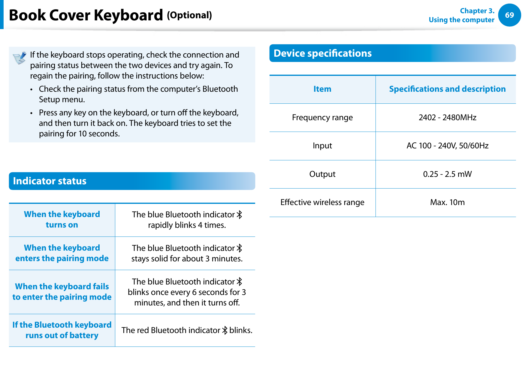 6869Chapter 3.  Using the computerBook Cover Keyboard (Optional)If the keyboard stops operating, check the connection and pairing status between the two devices and try again. To regain the pairing, follow the instructions below:Check the pairing status from the computer’s Bluetooth • Setup menu. Press any key on the keyboard, or turn o the keyboard, • and then turn it back on. The keyboard tries to set the pairing for 10 seconds.Indicator statusWhen the keyboard  turns on The blue Bluetooth indicator    rapidly blinks 4 times. When the keyboard enters the pairing modeThe blue Bluetooth indicator    stays solid for about 3 minutes.When the keyboard fails to enter the pairing modeThe blue Bluetooth indicator    blinks once every 6 seconds for 3 minutes, and then it turns o.If the Bluetooth keyboard runs out of battery The red Bluetooth indicator   blinks.Device specicationsItem Specications and descriptionFrequency range 2402 - 2480MHzInput AC 100 - 240V, 50/60HzOutput 0.25 - 2.5 mWEective wireless range Max. 10m