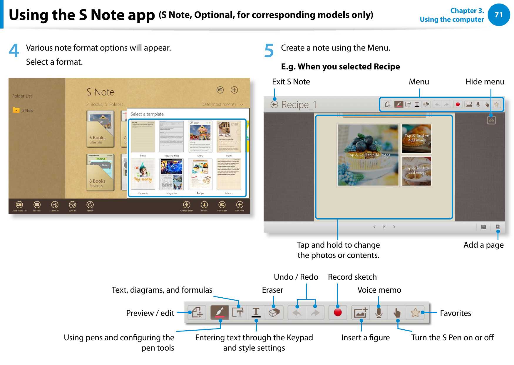 7071Chapter 3.  Using the computerUsing the S Note app (S Note, Optional, for corresponding models only)4  Various note format options will appear. Select a format. 5  Create a note using the Menu.E.g. When you selected RecipeExit S NoteTap and hold to change the photos or contents.Menu Hide menuAdd a pageText, diagrams, and formulas Eraser Voice memoUndo / Redo Record sketchPreview / edit FavoritesUsing pens and conguring the pen toolsEntering text through the Keypad and style settingsInsert a gure Turn the S Pen on or oYou can design your note using various formats such as idea writing, recipe, diary, travel sketch and so on.Depending on the version of the program, some functions may not be provided or dierent functions may be provided.Creating a note1  Select S Note in the Start screen. 2  The S Note app is launched and the S Note guide appears. Tap Finish.3  From the Appbar, tap the New note   .Appbarzx