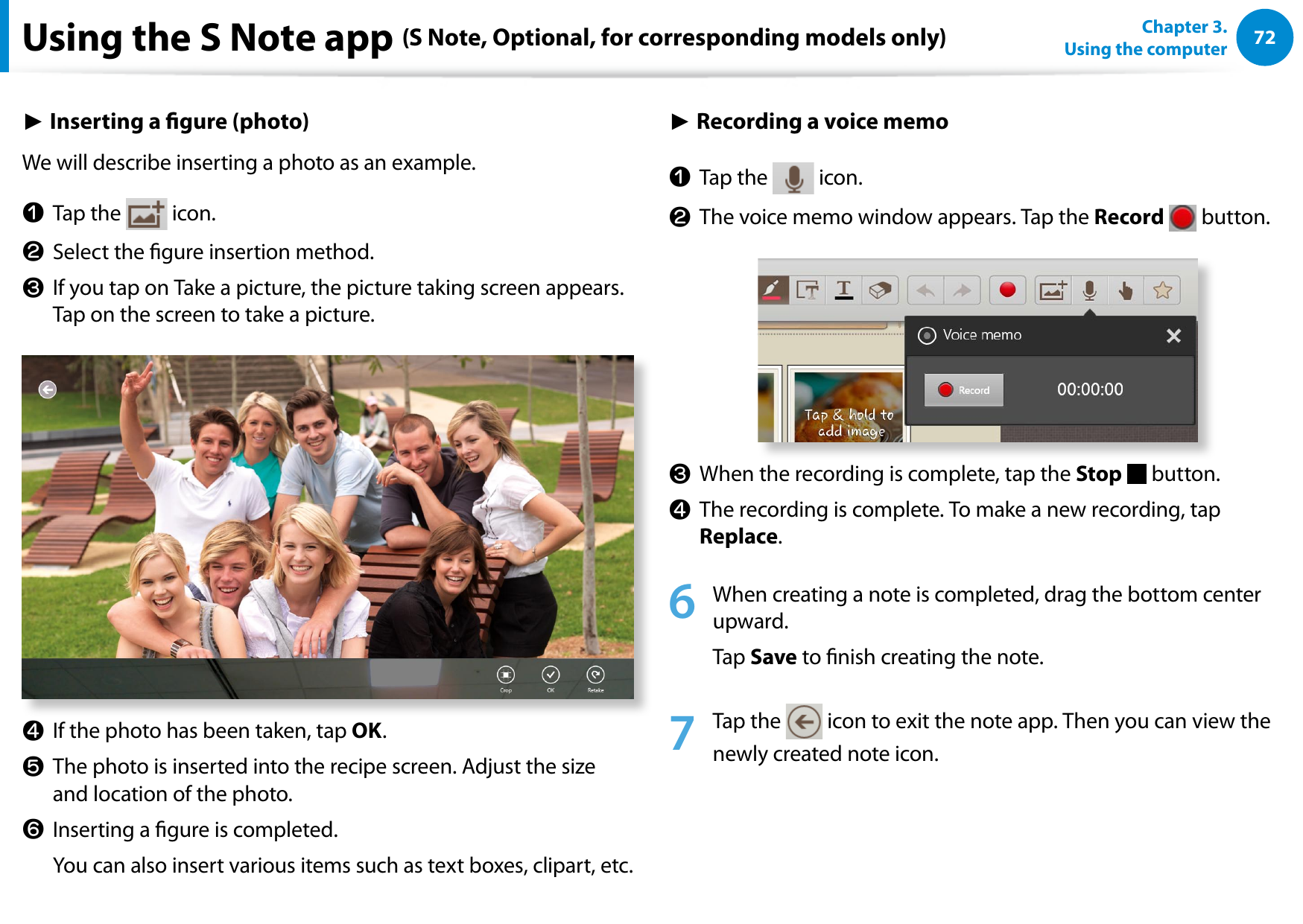 72Chapter 3.  Using the computerUsing the S Note app (S Note, Optional, for corresponding models only)► Inserting a gure (photo)We will describe inserting a photo as an example.z  Tap the   icon.x  Select the gure insertion method. c  If you tap on Take a picture, the picture taking screen appears. Tap on the screen to take a picture. v  If the photo has been taken, tap OK.b  The photo is inserted into the recipe screen. Adjust the size and location of the photo.n  Inserting a gure is completed.   You can also insert various items such as text boxes, clipart, etc.► Recording a voice memoz  Tap the   icon.x  The voice memo window appears. Tap the Record   button.  c  When the recording is complete, tap the Stop   button. v  The recording is complete. To make a new recording, tap Replace. 6  When creating a note is completed, drag the bottom center upward. Tap Save to nish creating the note.7  Tap the   icon to exit the note app. Then you can view the newly created note icon.