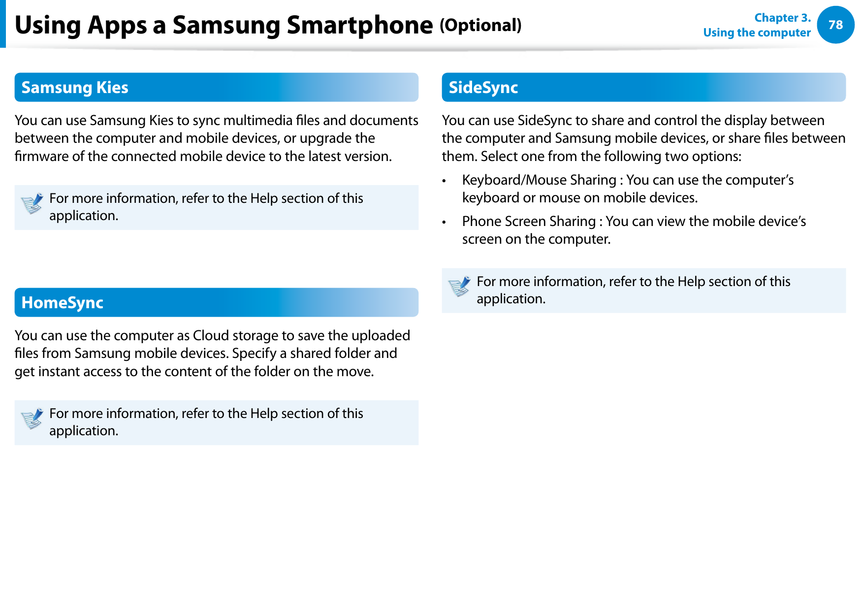 78Chapter 3.  Using the computerUsing Apps a Samsung Smartphone (Optional)Samsung KiesYou can use Samsung Kies to sync multimedia les and documents between the computer and mobile devices, or upgrade the rmware of the connected mobile device to the latest version.For more information, refer to the Help section of this application.HomeSyncYou can use the computer as Cloud storage to save the uploaded les from Samsung mobile devices. Specify a shared folder and get instant access to the content of the folder on the move.For more information, refer to the Help section of this application.SideSyncYou can use SideSync to share and control the display between the computer and Samsung mobile devices, or share les between them. Select one from the following two options:Keyboard/Mouse Sharing : You can use the computer’s • keyboard or mouse on mobile devices.Phone Screen Sharing : You can view the mobile device’s • screen on the computer.For more information, refer to the Help section of this application.