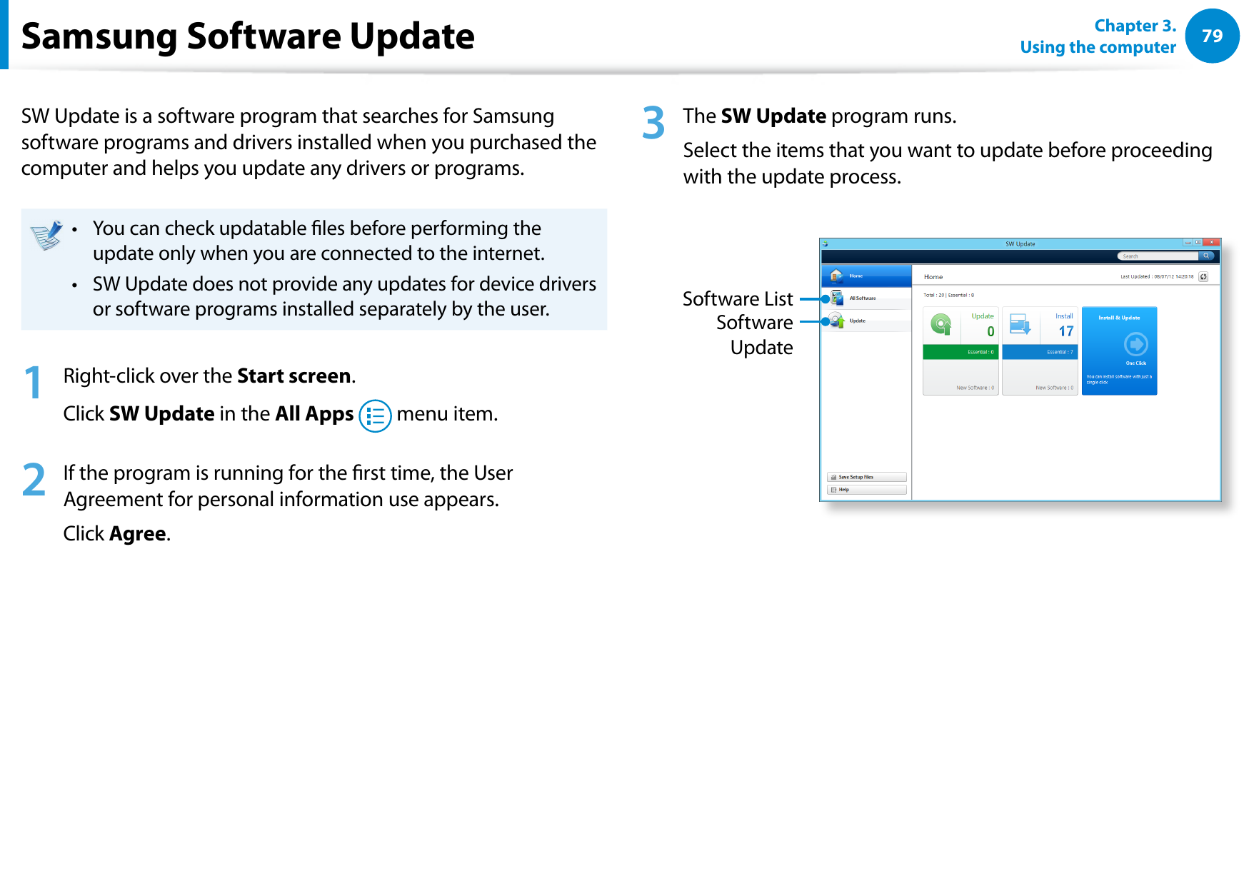 7879Chapter 3.  Using the computerSamsung Software UpdateSW Update is a software program that searches for Samsung software programs and drivers installed when you purchased the computer and helps you update any drivers or programs.You can check updatable les before performing the • update only when you are connected to the internet.SW Update does not provide any updates for device drivers • or software programs installed separately by the user.1  Right-click over the Start screen.Click SW Update in the All Apps   menu item.2  If the program is running for the rst time, the User Agreement for personal information use appears. Click Agree.3  The SW Update program runs. Select the items that you want to update before proceeding with the update process.Software UpdateSoftware List