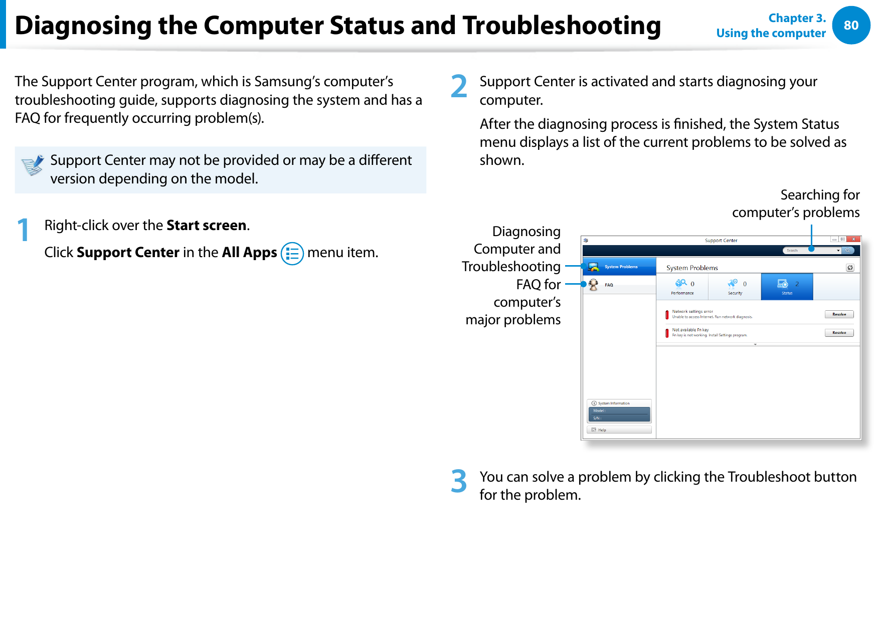 80Chapter 3.  Using the computerDiagnosing the Computer Status and TroubleshootingThe Support Center program, which is Samsung’s computer’s troubleshooting guide, supports diagnosing the system and has a FAQ for frequently occurring problem(s). Support Center may not be provided or may be a dierent version depending on the model.1  Right-click over the Start screen.Click Support Center in the All Apps   menu item.2  Support Center is activated and starts diagnosing your computer. After the diagnosing process is nished, the System Status menu displays a list of the current problems to be solved as shown.FAQ for computer’s major problemsDiagnosing Computer and TroubleshootingSearching for computer’s problems3  You can solve a problem by clicking the Troubleshoot button for the problem.