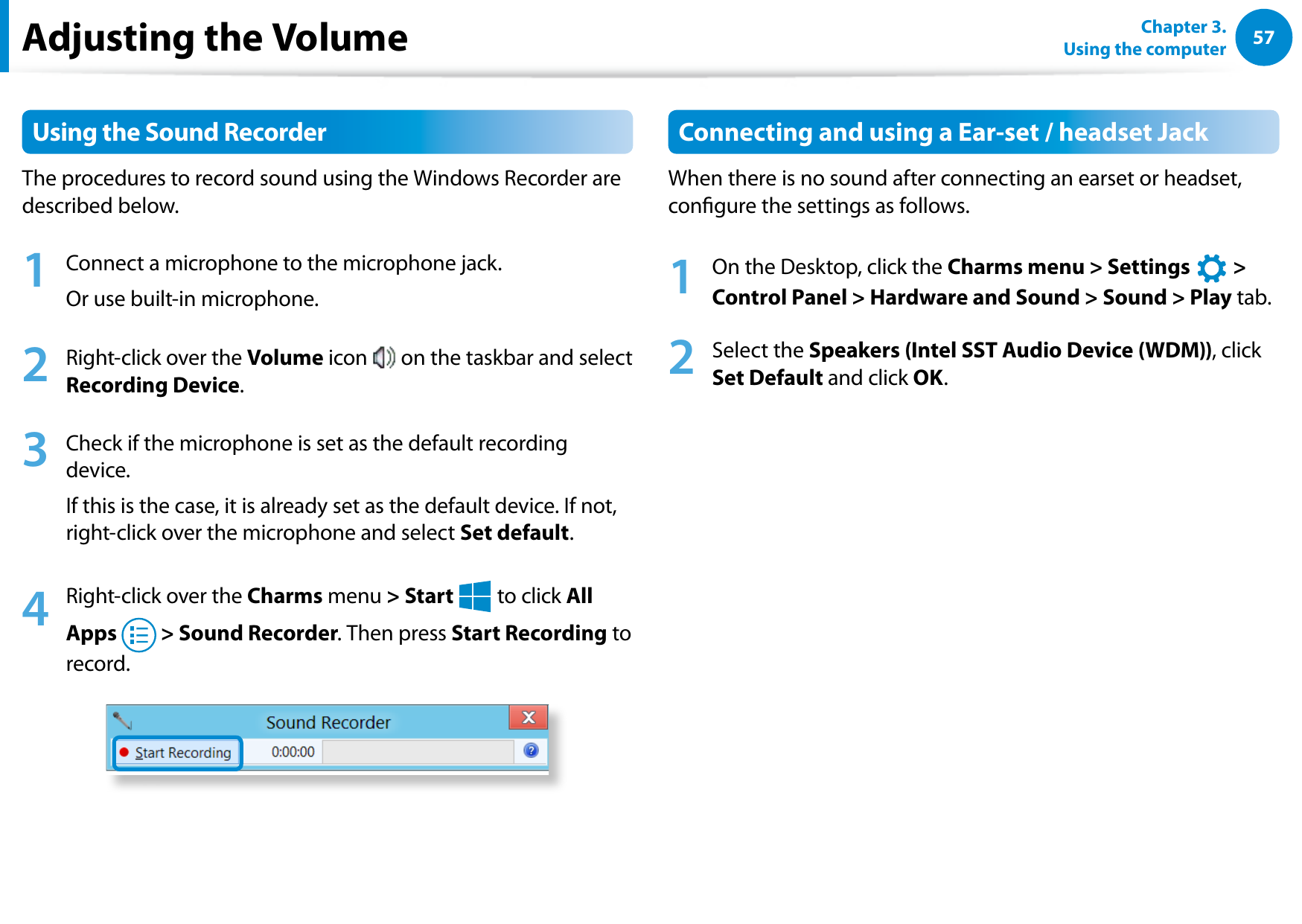 5657Chapter 3.  Using the computerUsing the Sound RecorderThe procedures to record sound using the Windows Recorder are described below.1  Connect a microphone to the microphone jack.Or use built-in microphone.2  Right-click over the Volume icon   on the taskbar and select Recording Device.3  Check if the microphone is set as the default recording device.If this is the case, it is already set as the default device. If not, right-click over the microphone and select Set default.4  Right-click over the Charms menu &gt; Start áᔪŖᮁ᜽᯲ᰆ⊹ᖅᱶ to click All Apps   &gt; Sound Recorder. Then press Start Recording to record.Connecting and using a Ear-set / headset JackWhen there is no sound after connecting an earset or headset, congure the settings as follows.1  On the Desktop, click the Charms menu &gt; Settings áᔪŖᮁ᜽᯲ᰆ⊹ᖅᱶ &gt; Control Panel &gt; Hardware and Sound &gt; Sound &gt; Play tab.2  Select the Speakers (Intel SST Audio Device (WDM)), click Set Default and click OK.Adjusting the Volume