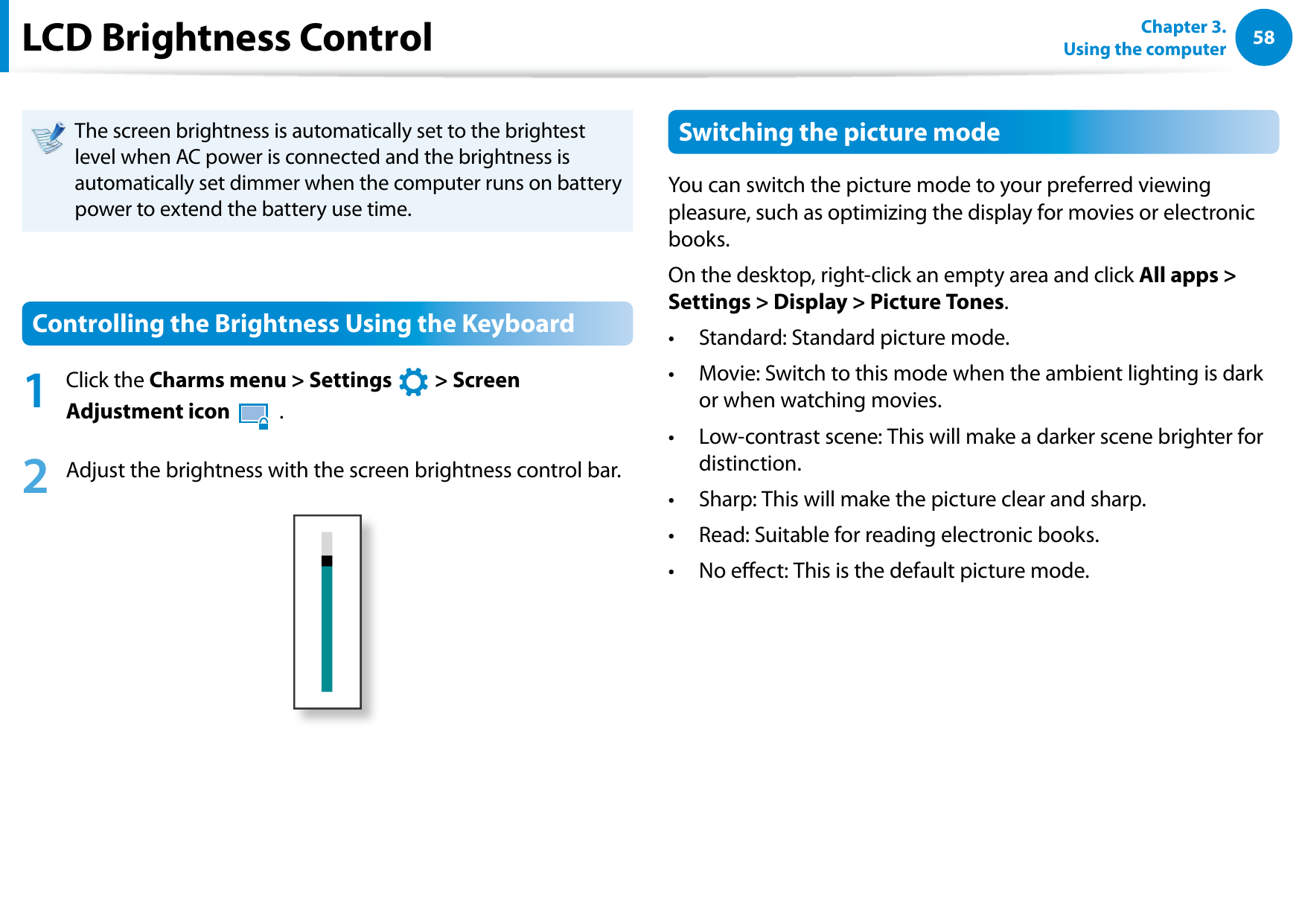 58Chapter 3.  Using the computerLCD Brightness ControlThe screen brightness is automatically set to the brightest level when AC power is connected and the brightness is automatically set dimmer when the computer runs on battery power to extend the battery use time.Controlling the Brightness Using the Keyboard1  Click the Charms menu &gt; Settings áᔪŖᮁ᜽᯲ᰆ⊹ᖅᱶ &gt; Screen Adjustment icon 한 .2  Adjust the brightness with the screen brightness control bar.Switching the picture modeYou can switch the picture mode to your preferred viewing pleasure, such as optimizing the display for movies or electronic books. On the desktop, right-click an empty area and click All apps &gt; Settings &gt; Display &gt; Picture Tones.Standard: Standard picture mode.• Movie: Switch to this mode when the ambient lighting is dark • or when watching movies.Low-contrast scene: This will make a darker scene brighter for • distinction.Sharp: This will make the picture clear and sharp.• Read: Suitable for reading electronic books.• No eect: This is the default picture mode.• 