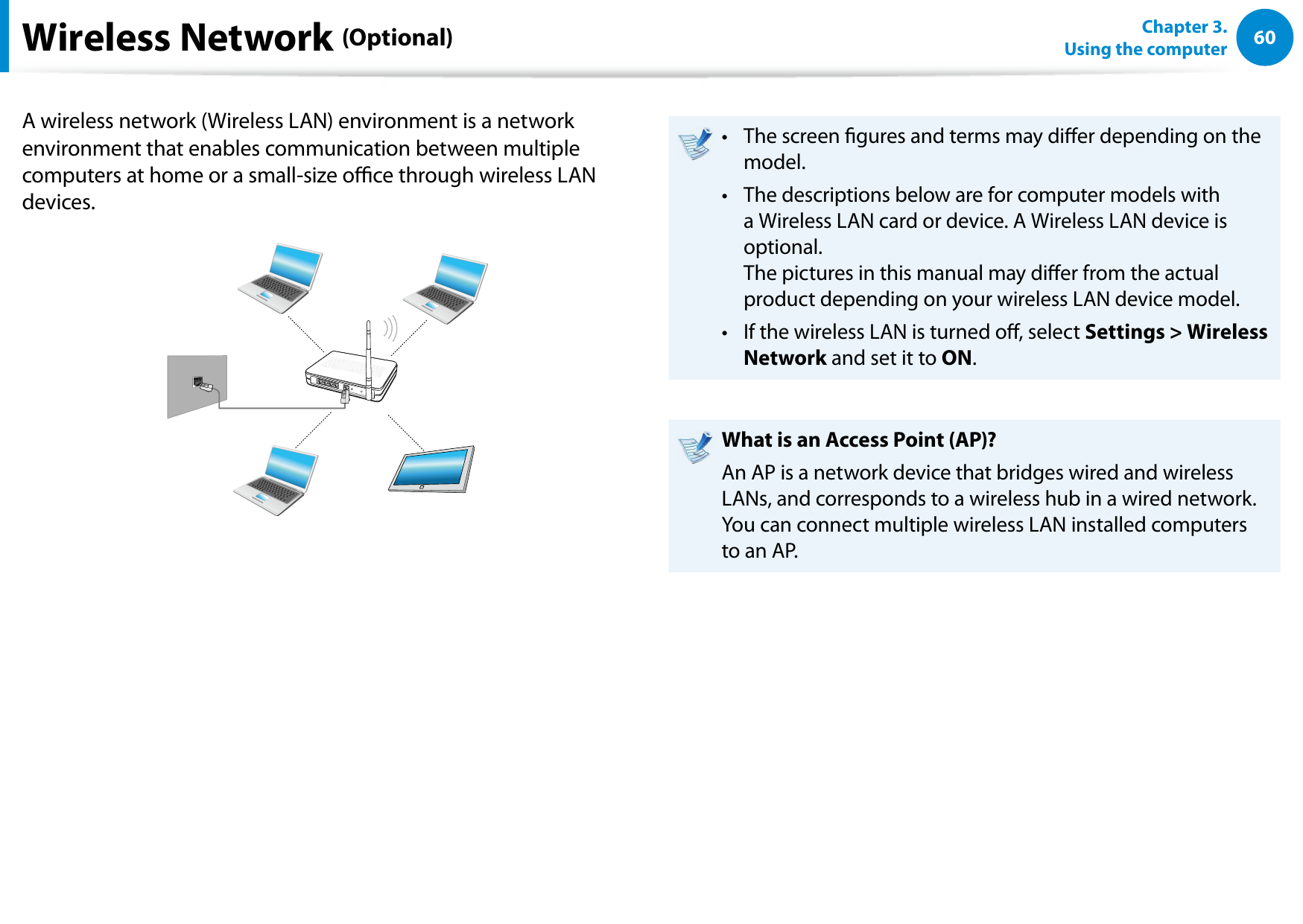 60Chapter 3. Using the computerA wireless network (Wireless LAN) environment is a network environment that enables communication between multiple computers at home or a small-size oce through wireless LAN devices.The screen gures and terms may dier depending on the • model.The descriptions below are for computer models with • a Wireless LAN card or device. A Wireless LAN device is optional. The pictures in this manual may dier from the actual product depending on your wireless LAN device model.If the wireless LAN is turned o, select • Settings > Wireless Network and set it to ON.What is an Access Point (AP)?An AP is a network device that bridges wired and wireless LANs, and corresponds to a wireless hub in a wired network. You can connect multiple wireless LAN installed computers to an AP.Wireless Network (Optional)