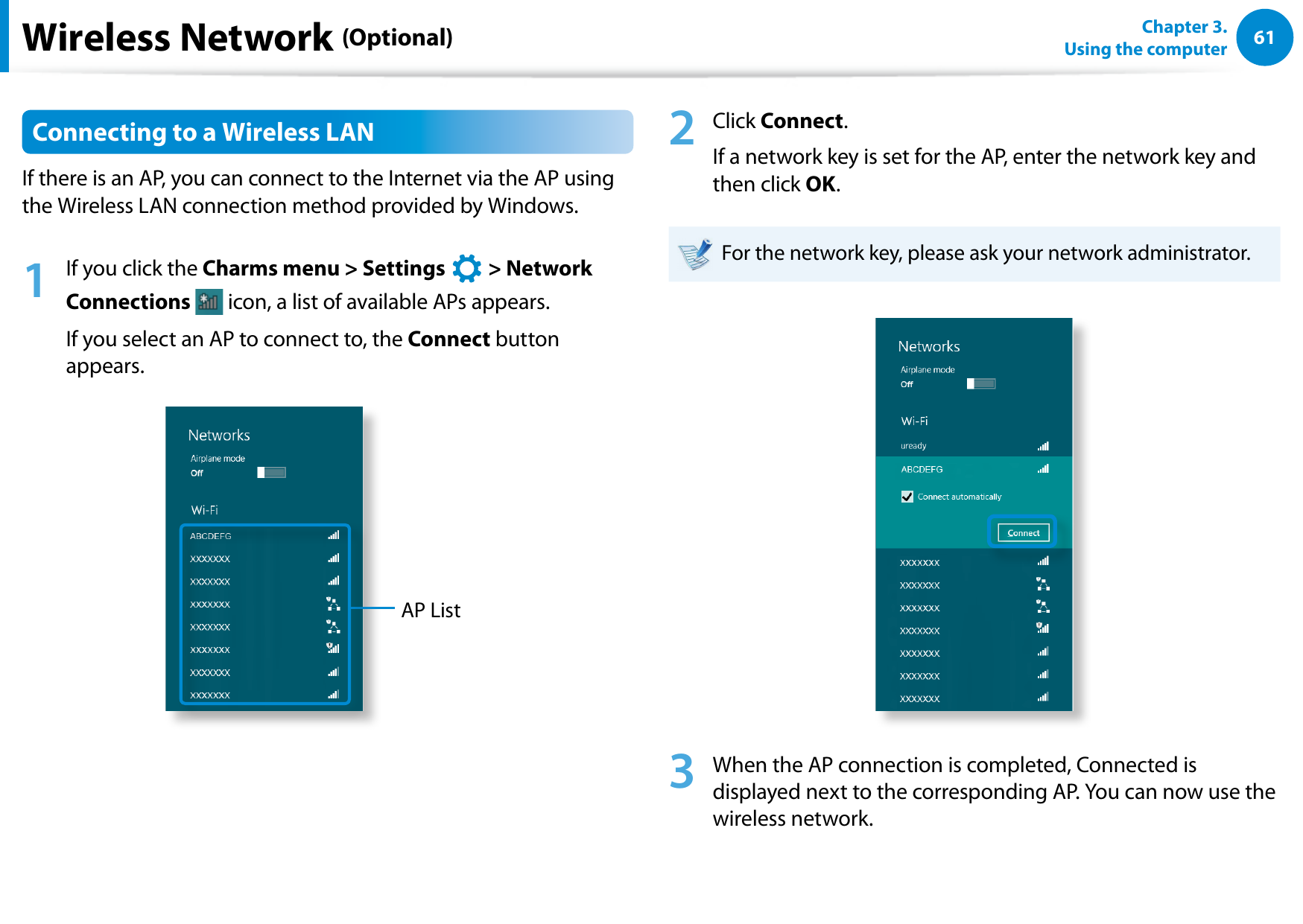 6061Chapter 3.  Using the computerWireless Network (Optional)Connecting to a Wireless LANIf there is an AP, you can connect to the Internet via the AP using the Wireless LAN connection method provided by Windows.1  If you click the Charms menu &gt; Settings áᔪŖᮁ᜽᯲ᰆ⊹ᖅᱶ &gt; Network Connections   icon, a list of available APs appears.If you select an AP to connect to, the Connect button appears.AP List2  Click Connect.If a network key is set for the AP, enter the network key and then click OK.For the network key, please ask your network administrator.3  When the AP connection is completed, Connected is displayed next to the corresponding AP. You can now use the wireless network.
