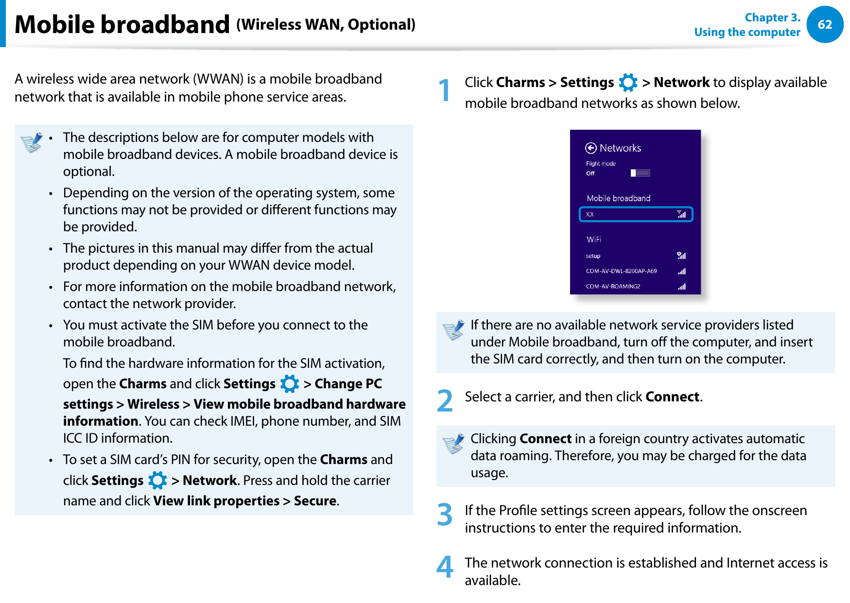 62Chapter 3.  Using the computerMobile broadband (Wireless WAN, Optional)A wireless wide area network (WWAN) is a mobile broadband network that is available in mobile phone service areas.The descriptions below are for computer models with • mobile broadband devices. A mobile broadband device is optional.Depending on the version of the operating system, some • functions may not be provided or dierent functions may be provided.The pictures in this manual may dier from the actual • product depending on your WWAN device model.For more information on the mobile broadband network, • contact the network provider. You must activate the SIM before you connect to the • mobile broadband.  To nd the hardware information for the SIM activation, open the Charms and click Settings áᔪŖᮁ᜽᯲ᰆ⊹ᖅᱶ &gt; Change PC settings &gt; Wireless &gt; View mobile broadband hardware information. You can check IMEI, phone number, and SIM ICC ID information.To set a SIM card’s PIN for security, open the • Charms and click Settings áᔪŖᮁ᜽᯲ᰆ⊹ᖅᱶ &gt; Network. Press and hold the carrier name and click View link properties &gt; Secure.1  Click Charms &gt; Settings áᔪŖᮁ᜽᯲ᰆ⊹ᖅᱶ &gt; Network to display available mobile broadband networks as shown below. If there are no available network service providers listed under Mobile broadband, turn o the computer, and insert the SIM card correctly, and then turn on the computer.2  Select a carrier, and then click Connect.Clicking Connect in a foreign country activates automatic data roaming. Therefore, you may be charged for the data usage.3  If the Prole settings screen appears, follow the onscreen instructions to enter the required information.4  The network connection is established and Internet access is available.