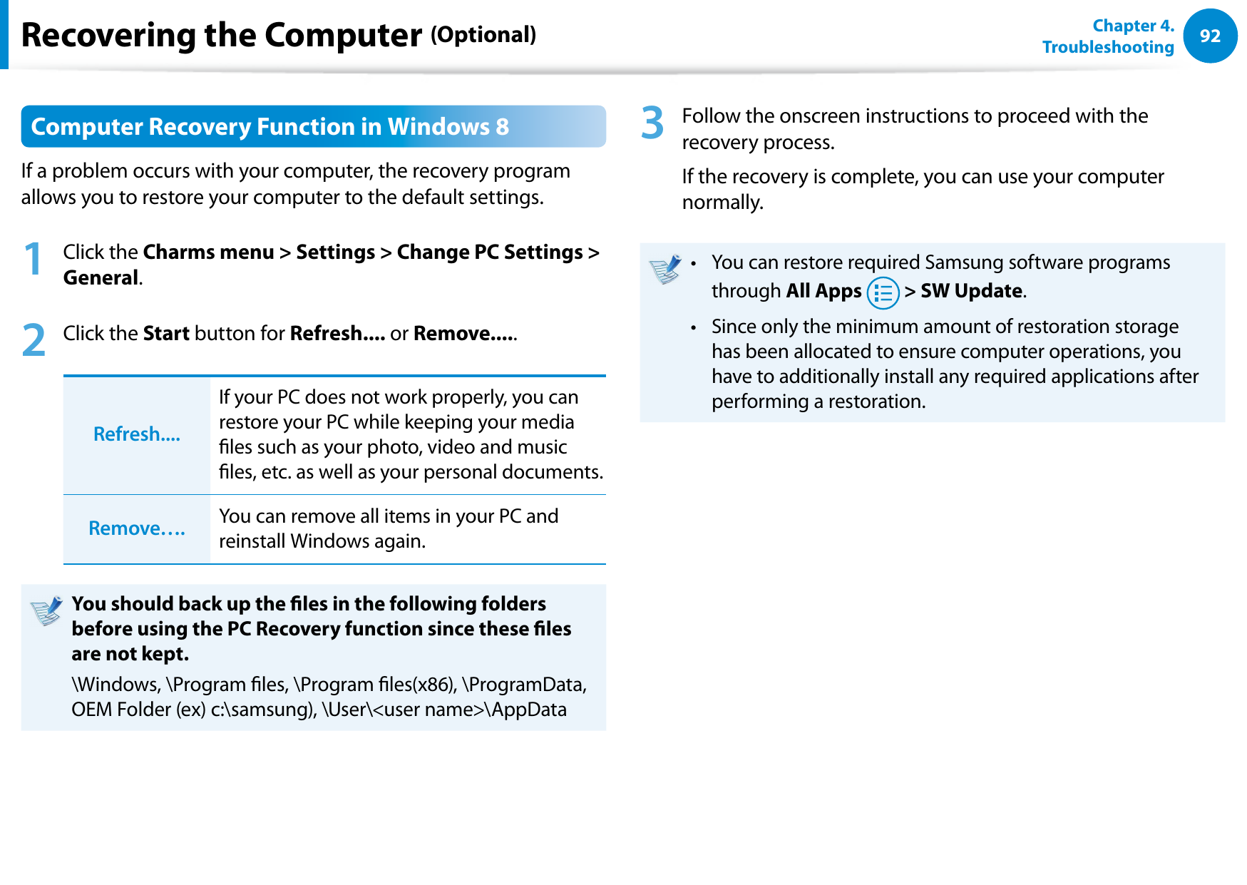 92Chapter 4.   TroubleshootingRecovering the Computer (Optional)Computer Recovery Function in Windows 8If a problem occurs with your computer, the recovery program allows you to restore your computer to the default settings.1  Click the Charms menu &gt; Settings &gt; Change PC Settings &gt; General.2  Click the Start button for Refresh.... or Remove.....Refresh....If your PC does not work properly, you can restore your PC while keeping your media les such as your photo, video and music les, etc. as well as your personal documents. Remove…. You can remove all items in your PC and reinstall Windows again.You should back up the les in the following folders before using the PC Recovery function since these les are not kept.\Windows, \Program les, \Program les(x86), \ProgramData, OEM Folder (ex) c:\samsung), \User\&lt;user name&gt;\AppData3  Follow the onscreen instructions to proceed with the recovery process.If the recovery is complete, you can use your computer normally.You can restore required Samsung software programs • through All Apps  &gt; SW Update.Since only the minimum amount of restoration storage • has been allocated to ensure computer operations, you have to additionally install any required applications after performing a restoration.