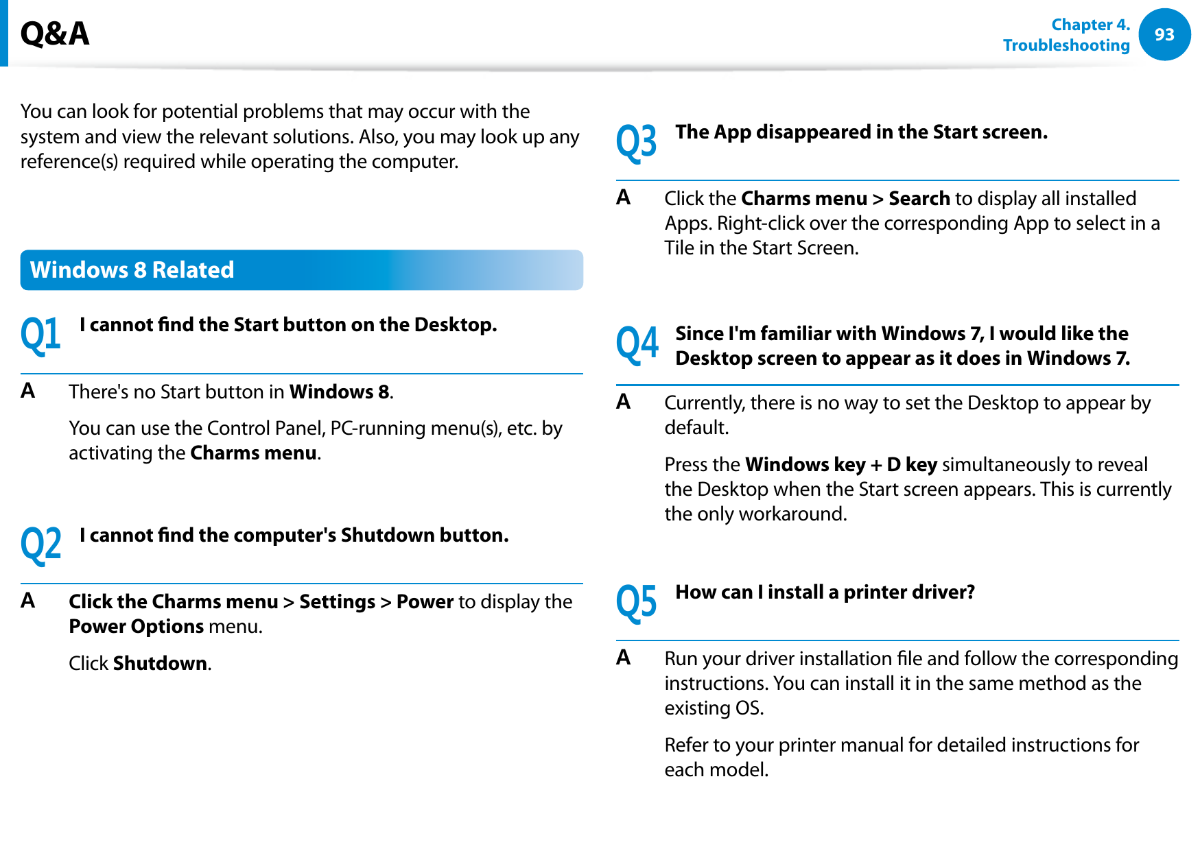 9293Chapter 4. TroubleshootingYou can look for potential problems that may occur with the system and view the relevant solutions. Also, you may look up any reference(s) required while operating the computer.Windows 8 RelatedQ1I cannot nd the Start button on the Desktop.A There's no Start button in Windows 8. You can use the Control Panel, PC-running menu(s), etc. by activating the Charms menu.Q2I cannot nd the computer's Shutdown button.A Click the Charms menu > Settings > Power to display the Power Options menu. Click Shutdown.Q3The App disappeared in the Start screen.A Click the Charms menu > Search to display all installed Apps. Right-click over the corresponding App to select in a Tile in the Start Screen.Q4Since I'm familiar with Windows 7, I would like the Desktop screen to appear as it does in Windows 7.A Currently, there is no way to set the Desktop to appear by default. Press the Windows key + D key simultaneously to reveal the Desktop when the Start screen appears. This is currently the only workaround.Q5How can I install a printer driver?A Run your driver installation le and follow the corresponding instructions. You can install it in the same method as the existing OS. Refer to your printer manual for detailed instructions for each model. Q&A