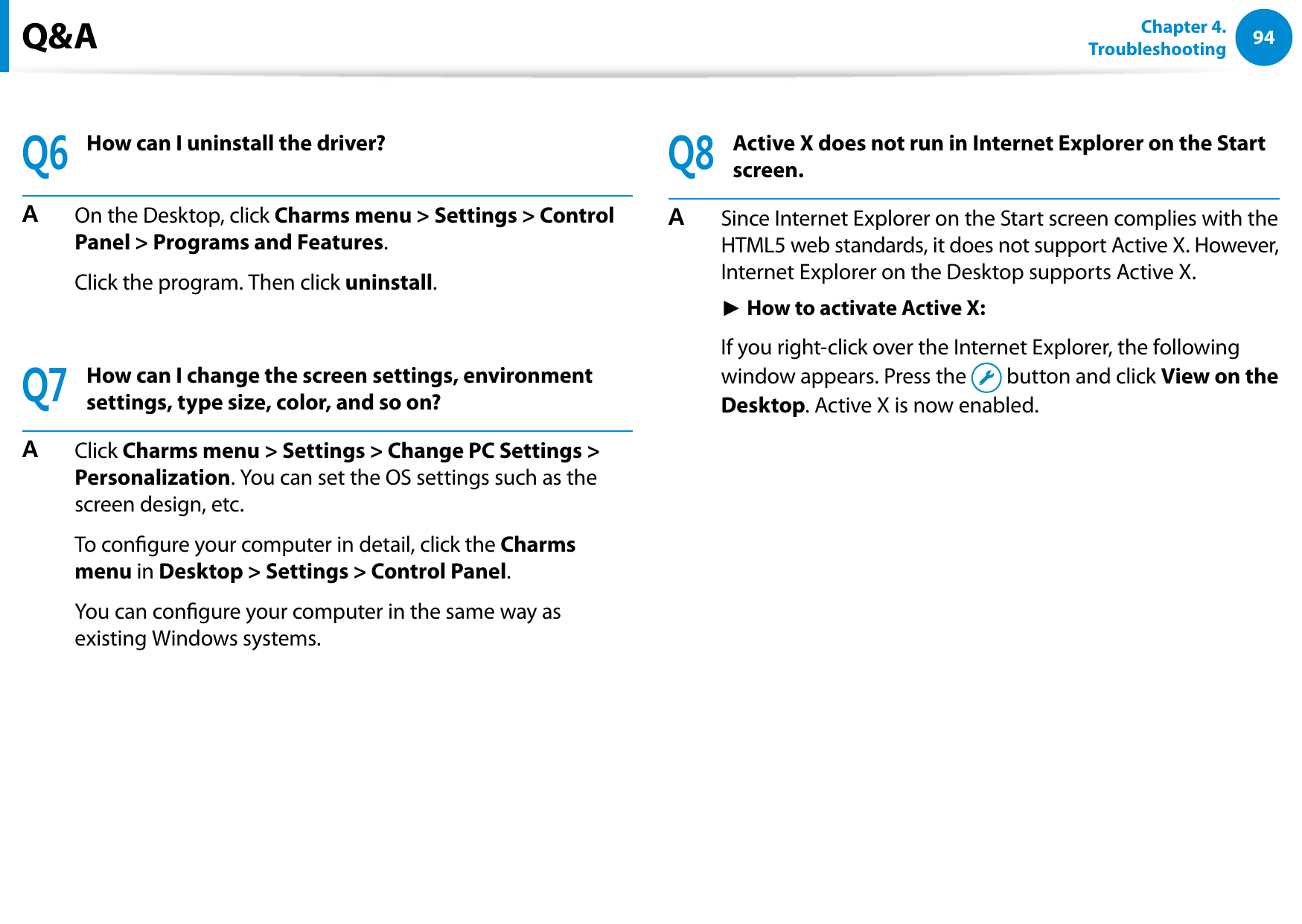 94Chapter 4.   TroubleshootingQ6How can I uninstall the driver?A  On the Desktop, click Charms menu &gt; Settings &gt; Control Panel &gt; Programs and Features. Click the program. Then click uninstall. Q7How can I change the screen settings, environment settings, type size, color, and so on?A  Click Charms menu &gt; Settings &gt; Change PC Settings &gt; Personalization. You can set the OS settings such as the screen design, etc.  To congure your computer in detail, click the Charms menu in Desktop &gt; Settings &gt; Control Panel.  You can congure your computer in the same way as existing Windows systems.Q8Active X does not run in Internet Explorer on the Start screen.A  Since Internet Explorer on the Start screen complies with the HTML5 web standards, it does not support Active X. However, Internet Explorer on the Desktop supports Active X. ► How to activate Active X:  If you right-click over the Internet Explorer, the following window appears. Press the   button and click View on the Desktop. Active X is now enabled.Q&amp;A