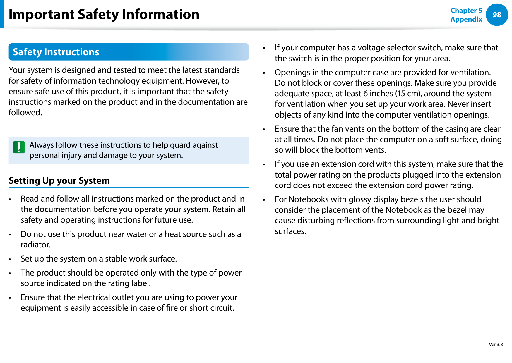 98Chapter 5 AppendixSafety InstructionsYour system is designed and tested to meet the latest standards for safety of information technology equipment. However, to ensure safe use of this product, it is important that the safety instructions marked on the product and in the documentation are followed.Always follow these instructions to help guard against personal injury and damage to your system.Setting Up your SystemRead and follow all instructions marked on the product and in • the documentation before you operate your system. Retain all safety and operating instructions for future use.Do not use this product near water or a heat source such as a • radiator.Set up the system on a stable work surface.• The product should be operated only with the type of power • source indicated on the rating label.Ensure that the electrical outlet you are using to power your • equipment is easily accessible in case of re or short circuit.If your computer has a voltage selector switch, make sure that • the switch is in the proper position for your area.Openings in the computer case are provided for ventilation. • Do not block or cover these openings. Make sure you provide adequate space, at least 6 inches (15 cm), around the system for ventilation when you set up your work area. Never insert objects of any kind into the computer ventilation openings.Ensure that the fan vents on the bottom of the casing are clear • at all times. Do not place the computer on a soft surface, doing so will block the bottom vents.If you use an extension cord with this system, make sure that the • total power rating on the products plugged into the extension cord does not exceed the extension cord power rating.For Notebooks with glossy display bezels the user should • consider the placement of the Notebook as the bezel may cause disturbing reections from surrounding light and bright surfaces.Important Safety InformationVer 3.3