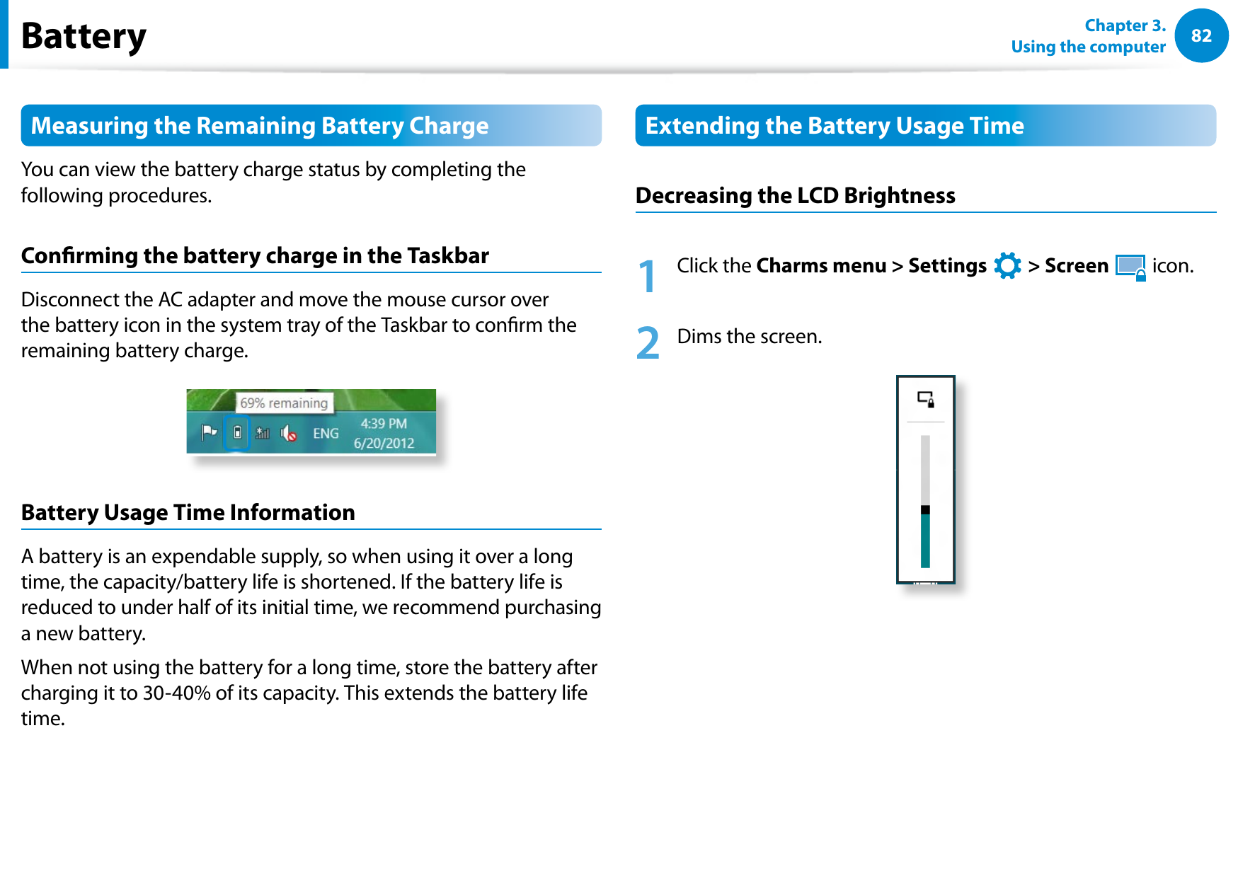 82Chapter 3.  Using the computerBatteryMeasuring the Remaining Battery ChargeYou can view the battery charge status by completing the following procedures.Conrming the battery charge in the TaskbarDisconnect the AC adapter and move the mouse cursor over the battery icon in the system tray of the Taskbar to conrm the remaining battery charge.Battery Usage Time InformationA battery is an expendable supply, so when using it over a long time, the capacity/battery life is shortened. If the battery life is reduced to under half of its initial time, we recommend purchasing a new battery.When not using the battery for a long time, store the battery after charging it to 30-40% of its capacity. This extends the battery life time.Extending the Battery Usage TimeDecreasing the LCD Brightness1  Click the Charms menu &gt; Settings áᔪŖᮁ᜽᯲ᰆ⊹ᖅᱶ &gt; Screen  icon.2  Dims the screen.