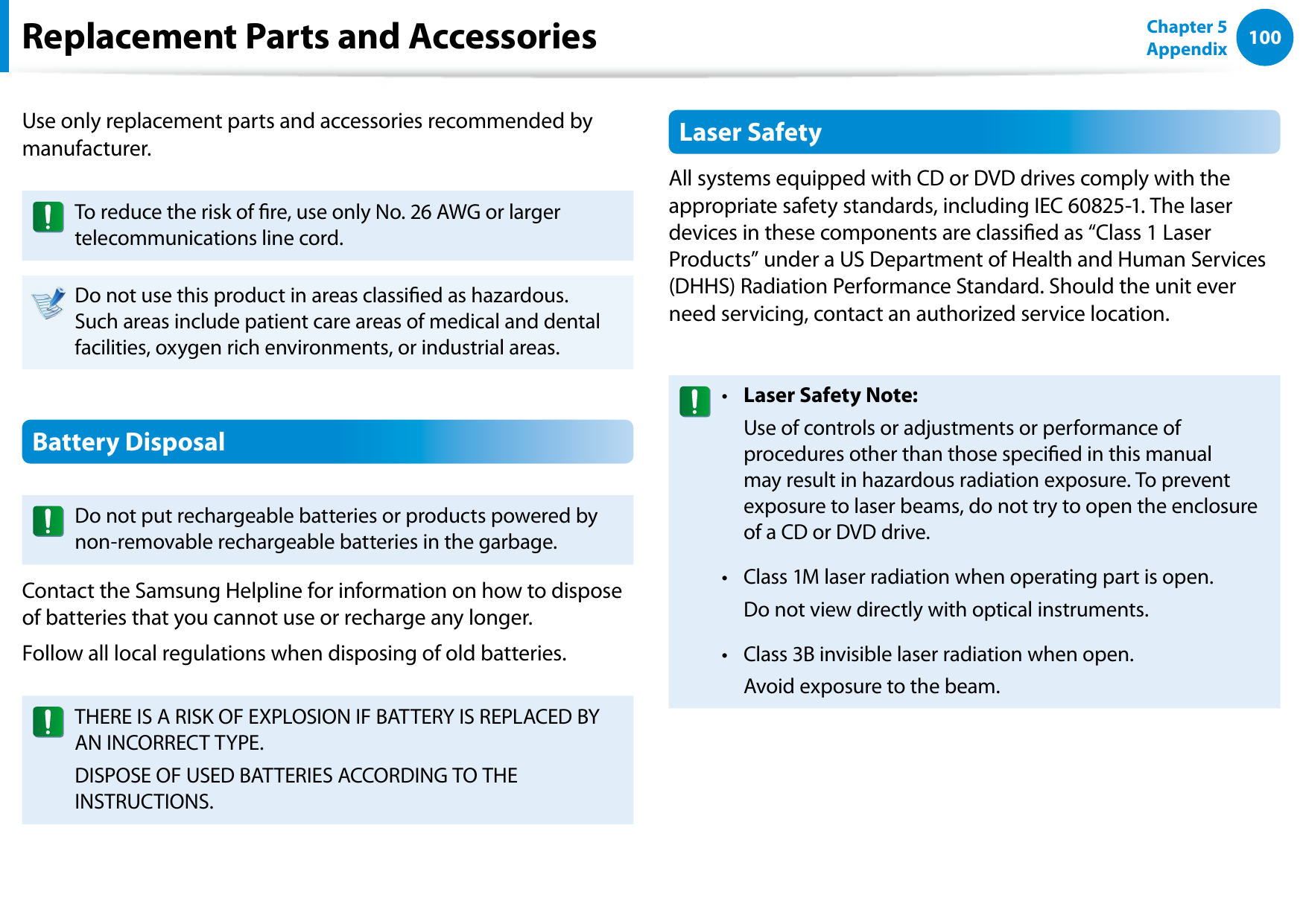 100Chapter 5 AppendixReplacement Parts and AccessoriesUse only replacement parts and accessories recommended by manufacturer.To reduce the risk of re, use only No. 26 AWG or larger telecommunications line cord.Do not use this product in areas classied as hazardous. Such areas include patient care areas of medical and dental facilities, oxygen rich environments, or industrial areas.Battery DisposalDo not put rechargeable batteries or products powered by non-removable rechargeable batteries in the garbage.Contact the Samsung Helpline for information on how to dispose of batteries that you cannot use or recharge any longer.Follow all local regulations when disposing of old batteries.THERE IS A RISK OF EXPLOSION IF BATTERY IS REPLACED BY AN INCORRECT TYPE.DISPOSE OF USED BATTERIES ACCORDING TO THE INSTRUCTIONS.Laser SafetyAll systems equipped with CD or DVD drives comply with the appropriate safety standards, including IEC 60825-1. The laser devices in these components are classied as “Class 1 Laser Products” under a US Department of Health and Human Services (DHHS) Radiation Performance Standard. Should the unit ever need servicing, contact an authorized service location.Laser Safety Note:• Use of controls or adjustments or performance of procedures other than those specied in this manual may result in hazardous radiation exposure. To prevent exposure to laser beams, do not try to open the enclosure of a CD or DVD drive.Class 1M laser radiation when operating part is open.• Do not view directly with optical instruments.Class 3B invisible laser radiation when open.• Avoid exposure to the beam.