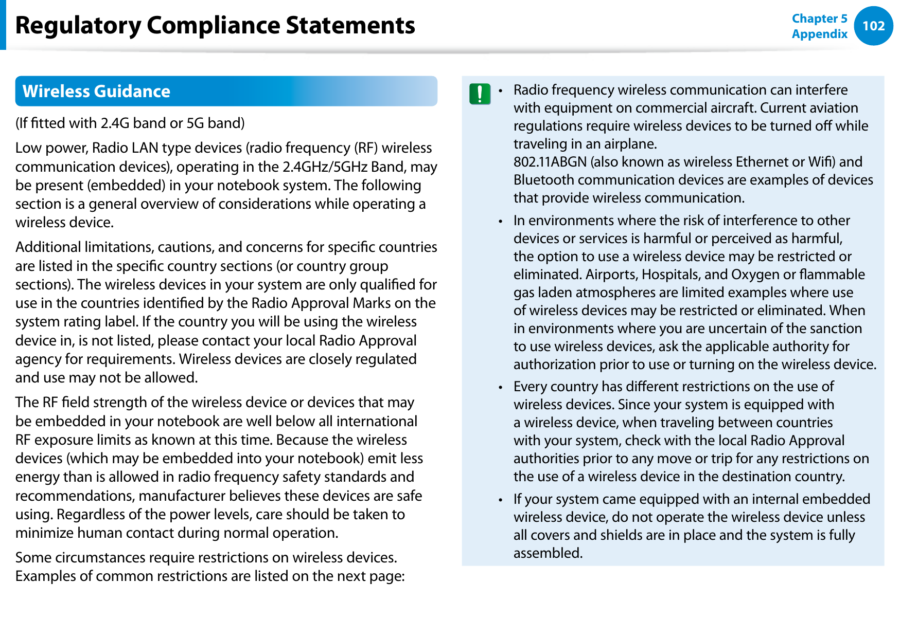 102Chapter 5 AppendixRegulatory Compliance StatementsWireless Guidance(If tted with 2.4G band or 5G band) Low power, Radio LAN type devices (radio frequency (RF) wireless communication devices), operating in the 2.4GHz/5GHz Band, may be present (embedded) in your notebook system. The following section is a general overview of considerations while operating a wireless device.Additional limitations, cautions, and concerns for specic countries are listed in the specic country sections (or country group sections). The wireless devices in your system are only qualied for use in the countries identied by the Radio Approval Marks on the system rating label. If the country you will be using the wireless device in, is not listed, please contact your local Radio Approval agency for requirements. Wireless devices are closely regulated and use may not be allowed.The RF eld strength of the wireless device or devices that may be embedded in your notebook are well below all international RF exposure limits as known at this time. Because the wireless devices (which may be embedded into your notebook) emit less energy than is allowed in radio frequency safety standards and recommendations, manufacturer believes these devices are safe using. Regardless of the power levels, care should be taken to minimize human contact during normal operation.Some circumstances require restrictions on wireless devices. Examples of common restrictions are listed on the next page:Radio frequency wireless communication can interfere • with equipment on commercial aircraft. Current aviation regulations require wireless devices to be turned o while traveling in an airplane.  802.11ABGN (also known as wireless Ethernet or Wi) and Bluetooth communication devices are examples of devices that provide wireless communication.In environments where the risk of interference to other • devices or services is harmful or perceived as harmful, the option to use a wireless device may be restricted or eliminated. Airports, Hospitals, and Oxygen or ammable gas laden atmospheres are limited examples where use of wireless devices may be restricted or eliminated. When in environments where you are uncertain of the sanction to use wireless devices, ask the applicable authority for authorization prior to use or turning on the wireless device.Every country has dierent restrictions on the use of • wireless devices. Since your system is equipped with a wireless device, when traveling between countries with your system, check with the local Radio Approval authorities prior to any move or trip for any restrictions on the use of a wireless device in the destination country.If your system came equipped with an internal embedded • wireless device, do not operate the wireless device unless all covers and shields are in place and the system is fully assembled.