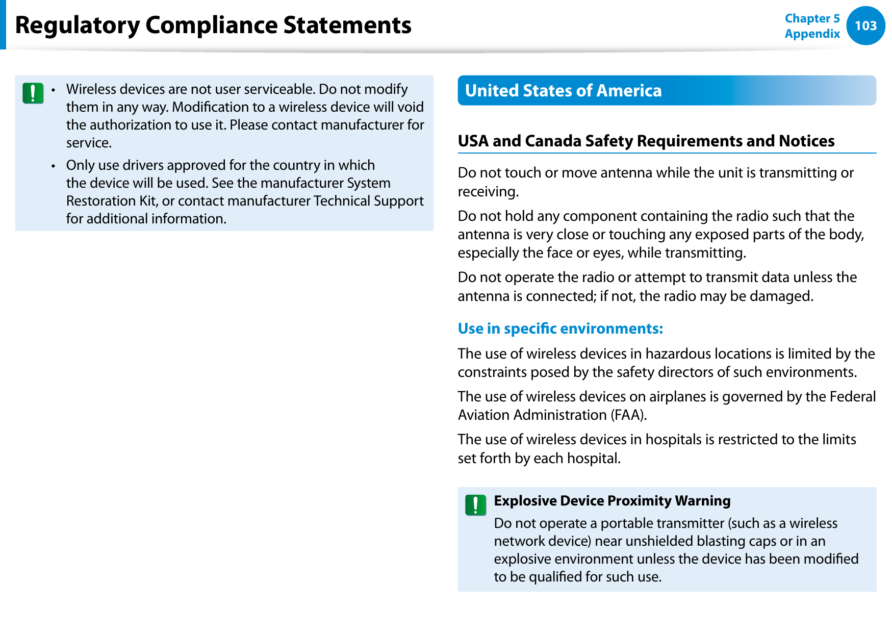 102103Chapter 5 AppendixRegulatory Compliance StatementsWireless devices are not user serviceable. Do not modify • them in any way. Modication to a wireless device will void the authorization to use it. Please contact manufacturer for service.Only use drivers approved for the country in which • the device will be used. See the manufacturer System Restoration Kit, or contact manufacturer Technical Support for additional information.United States of AmericaUSA and Canada Safety Requirements and NoticesDo not touch or move antenna while the unit is transmitting or receiving.Do not hold any component containing the radio such that the antenna is very close or touching any exposed parts of the body, especially the face or eyes, while transmitting.Do not operate the radio or attempt to transmit data unless the antenna is connected; if not, the radio may be damaged.Use in specic environments:The use of wireless devices in hazardous locations is limited by the constraints posed by the safety directors of such environments.The use of wireless devices on airplanes is governed by the Federal Aviation Administration (FAA).The use of wireless devices in hospitals is restricted to the limits set forth by each hospital.Explosive Device Proximity WarningDo not operate a portable transmitter (such as a wireless network device) near unshielded blasting caps or in an explosive environment unless the device has been modied to be qualied for such use.