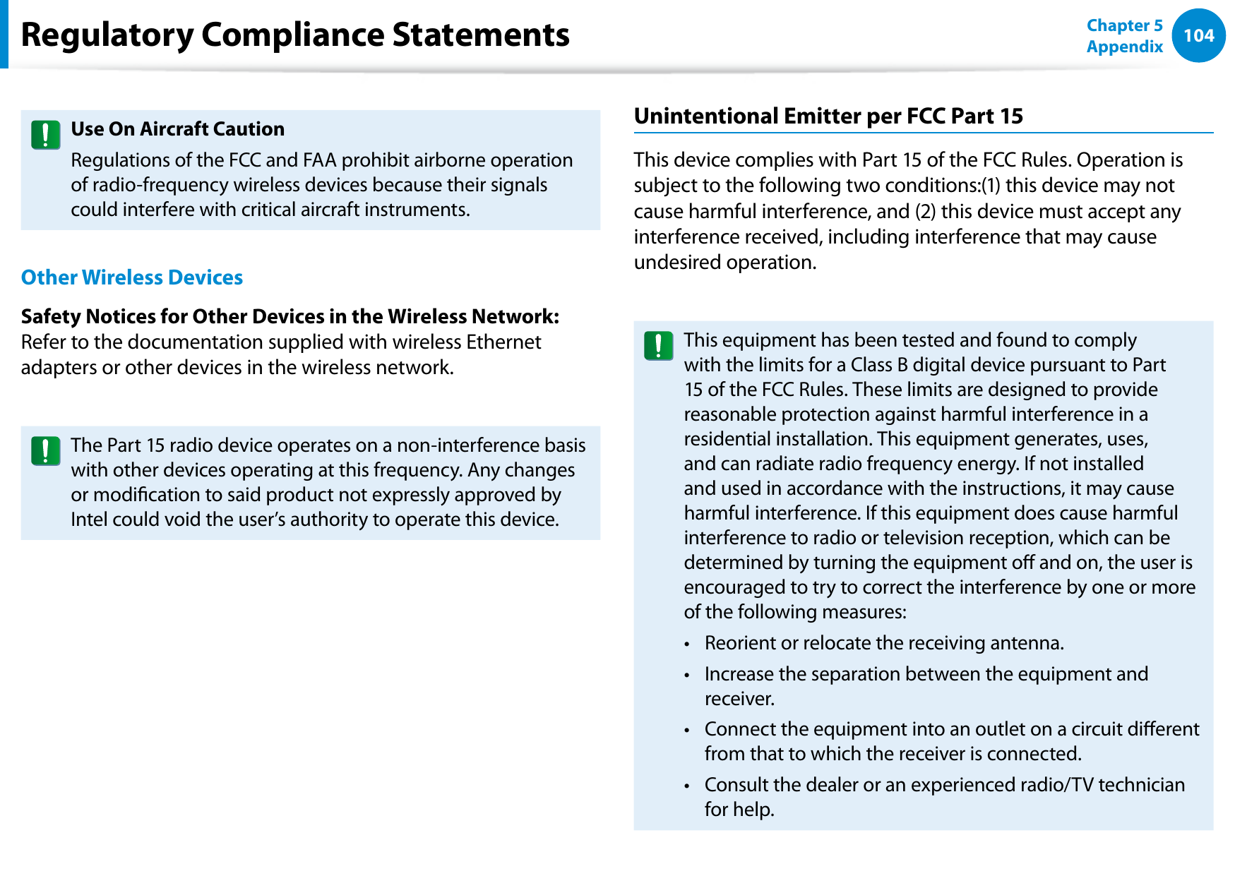 104Chapter 5 AppendixUse On Aircraft CautionRegulations of the FCC and FAA prohibit airborne operation of radio-frequency wireless devices because their signals could interfere with critical aircraft instruments.Other Wireless DevicesSafety Notices for Other Devices in the Wireless Network: Refer to the documentation supplied with wireless Ethernet adapters or other devices in the wireless network.The Part 15 radio device operates on a non-interference basis with other devices operating at this frequency. Any changes or modication to said product not expressly approved by Intel could void the user’s authority to operate this device.Unintentional Emitter per FCC Part 15This device complies with Part 15 of the FCC Rules. Operation is subject to the following two conditions:(1) this device may not cause harmful interference, and (2) this device must accept any interference received, including interference that may cause undesired operation.This equipment has been tested and found to comply with the limits for a Class B digital device pursuant to Part 15 of the FCC Rules. These limits are designed to provide reasonable protection against harmful interference in a residential installation. This equipment generates, uses, and can radiate radio frequency energy. If not installed and used in accordance with the instructions, it may cause harmful interference. If this equipment does cause harmful interference to radio or television reception, which can be determined by turning the equipment o and on, the user is encouraged to try to correct the interference by one or more of the following measures:Reorient or relocate the receiving antenna.• Increase the separation between the equipment and • receiver.Connect the equipment into an outlet on a circuit dierent • from that to which the receiver is connected.Consult the dealer or an experienced radio/TV technician • for help.Regulatory Compliance Statements