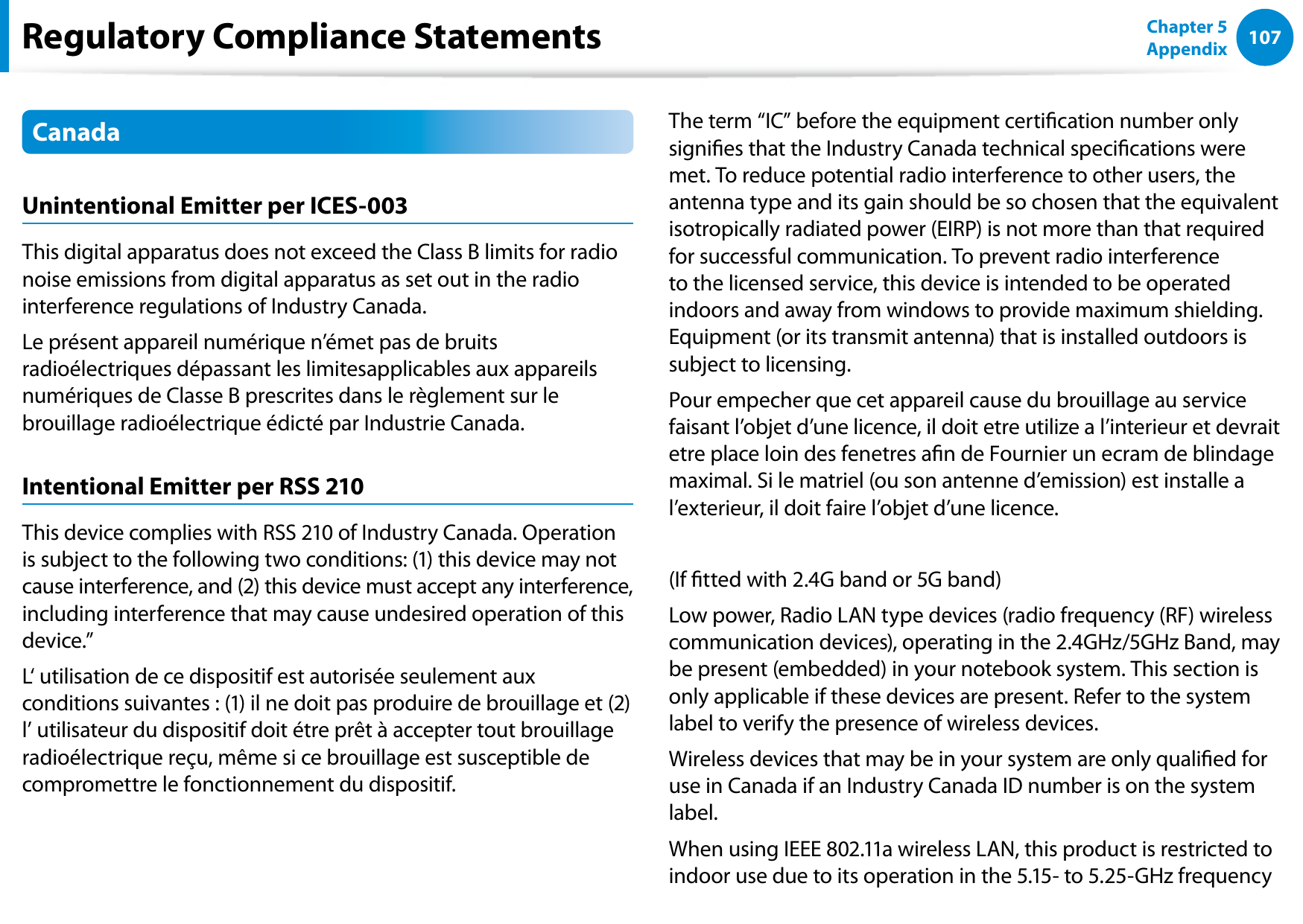 106107Chapter 5 AppendixCanadaUnintentional Emitter per ICES-003This digital apparatus does not exceed the Class B limits for radio noise emissions from digital apparatus as set out in the radio interference regulations of Industry Canada.Le présent appareil numérique n’émet pas de bruits radioélectriques dépassant les limitesapplicables aux appareils numériques de Classe B prescrites dans le règlement sur le brouillage radioélectrique édicté par Industrie Canada.Intentional Emitter per RSS 210This device complies with RSS 210 of Industry Canada. Operation is subject to the following two conditions: (1) this device may not cause interference, and (2) this device must accept any interference, including interference that may cause undesired operation of this device.”L‘ utilisation de ce dispositif est autorisée seulement aux conditions suivantes : (1) il ne doit pas produire de brouillage et (2) l’ utilisateur du dispositif doit étre prêt à accepter tout brouillage radioélectrique reçu, même si ce brouillage est susceptible de compromettre le fonctionnement du dispositif.The term “IC” before the equipment certication number only signies that the Industry Canada technical specications were met. To reduce potential radio interference to other users, the antenna type and its gain should be so chosen that the equivalent isotropically radiated power (EIRP) is not more than that required for successful communication. To prevent radio interference to the licensed service, this device is intended to be operated indoors and away from windows to provide maximum shielding. Equipment (or its transmit antenna) that is installed outdoors is subject to licensing.Pour empecher que cet appareil cause du brouillage au service faisant l’objet d’une licence, il doit etre utilize a l’interieur et devrait etre place loin des fenetres an de Fournier un ecram de blindage maximal. Si le matriel (ou son antenne d’emission) est installe a l’exterieur, il doit faire l’objet d’une licence.(If tted with 2.4G band or 5G band) Low power, Radio LAN type devices (radio frequency (RF) wireless communication devices), operating in the 2.4GHz/5GHz Band, may be present (embedded) in your notebook system. This section is only applicable if these devices are present. Refer to the system label to verify the presence of wireless devices.Wireless devices that may be in your system are only qualied for use in Canada if an Industry Canada ID number is on the system label.When using IEEE 802.11a wireless LAN, this product is restricted to indoor use due to its operation in the 5.15- to 5.25-GHz frequency Regulatory Compliance Statements