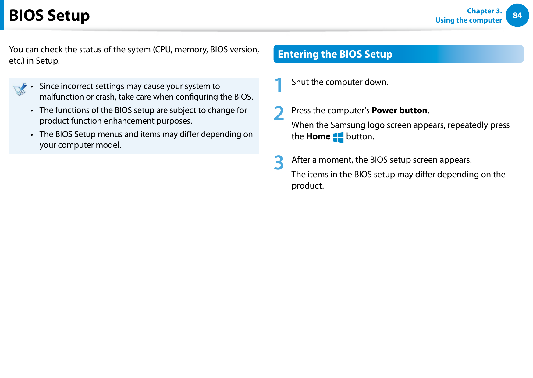 84Chapter 3. Using the computerBIOS SetupYou can check the status of the sytem (CPU, memory, BIOS version, etc.) in Setup.Since incorrect settings may cause your system to • malfunction or crash, take care when conguring the BIOS.The functions of the BIOS setup are subject to change for • product function enhancement purposes.The BIOS Setup menus and items may dier depending on • your computer model.Entering the BIOS Setup1 Shut the computer down.2 Press the computer’s Power button.When the Samsung logo screen appears, repeatedly press the Home áᔪŖᮁ᯲ᰆ⊹ᖅᱶ button.3 After a moment, the BIOS setup screen appears. The items in the BIOS setup may dier depending on the product.