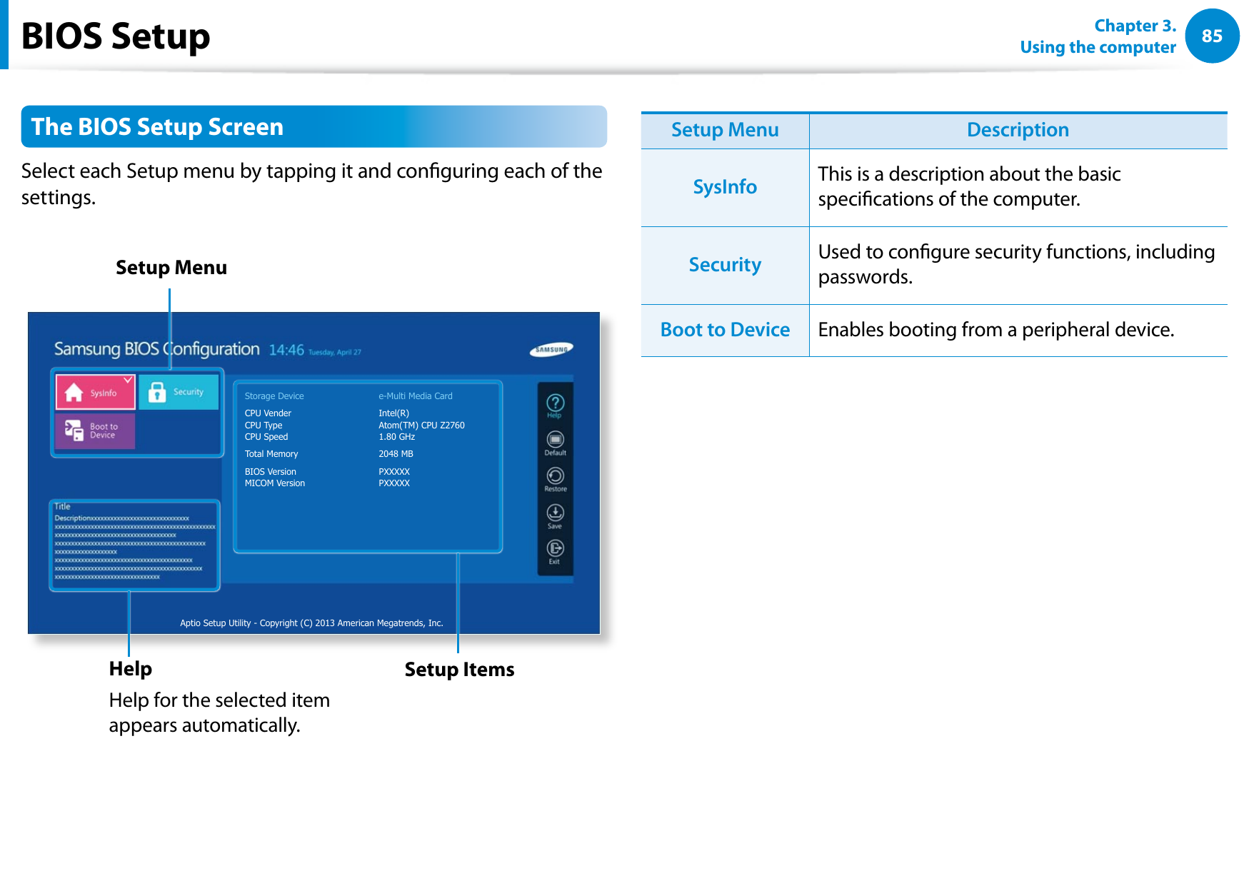8485Chapter 3. Using the computerThe BIOS Setup ScreenSelect each Setup menu by tapping it and conguring each of the settings.Storage Device e-Multi Media CardCPU Vender Intel(R)CPU Type Atom(TM) CPU Z2760CPU Speed 1.80 GHzTotal Memory 2048 MBBIOS Version PXXXXXMICOM Version PXXXXXAptio Setup Utility - Copyright (C) 2013 American Megatrends, Inc.Setup MenuSetup ItemsHelpHelp for the selected item appears automatically.Setup Menu DescriptionSysInfo This is a description about the basic specications of the computer.Security Used to congure security functions, including passwords.Boot to Device Enables booting from a peripheral device.BIOS Setup
