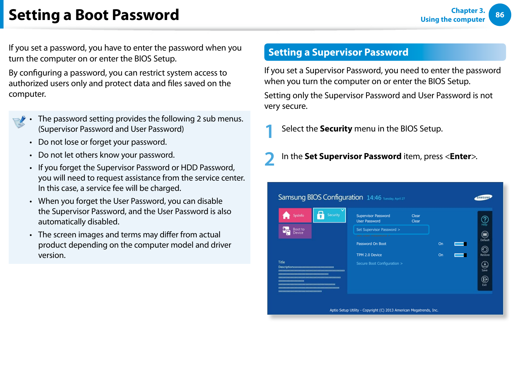 86Chapter 3. Using the computerSetting a Boot PasswordIf you set a password, you have to enter the password when you turn the computer on or enter the BIOS Setup.By conguring a password, you can restrict system access to authorized users only and protect data and les saved on the computer.The password setting provides the following 2 sub menus.• (Supervisor Password and User Password)Do not lose or forget your password. • Do not let others know your password.• If you forget the Supervisor Password or HDD Password, • you will need to request assistance from the service center. In this case, a service fee will be charged.When you forget the User Password, you can disable • the Supervisor Password, and the User Password is also automatically disabled.The screen images and terms may dier from actual • product depending on the computer model and driver version.Setting a Supervisor PasswordIf you set a Supervisor Password, you need to enter the password when you turn the computer on or enter the BIOS Setup.Setting only the Supervisor Password and User Password is not very secure. 1 Select the Security menu in the BIOS Setup.2 In the Set Supervisor Password item, press <Enter>.Aptio Setup Utility - Copyright (C) 2013 American Megatrends, Inc.Supervisor Password ClearUser Password ClearSet Supervisor Password >Set User Password >Password On Boot OnTPM 2.0 Device OnSecure Boot Configuration >