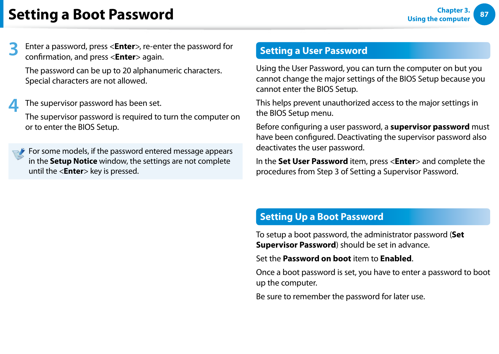 8687Chapter 3.  Using the computerSetting a Boot Password3  Enter a password, press &lt;Enter&gt;, re-enter the password for conrmation, and press &lt;Enter&gt; again.The password can be up to 20 alphanumeric characters. Special characters are not allowed.4  The supervisor password has been set. The supervisor password is required to turn the computer on or to enter the BIOS Setup.For some models, if the password entered message appears in the Setup Notice window, the settings are not complete until the &lt;Enter&gt; key is pressed.Setting a User PasswordUsing the User Password, you can turn the computer on but you cannot change the major settings of the BIOS Setup because you cannot enter the BIOS Setup. This helps prevent unauthorized access to the major settings in the BIOS Setup menu.Before conguring a user password, a supervisor password must have been congured. Deactivating the supervisor password also deactivates the user password.In the Set User Password item, press &lt;Enter&gt; and complete the procedures from Step 3 of Setting a Supervisor Password.Setting Up a Boot PasswordTo setup a boot password, the administrator password (Set Supervisor Password) should be set in advance.Set the Password on boot item to Enabled. Once a boot password is set, you have to enter a password to boot up the computer.Be sure to remember the password for later use.