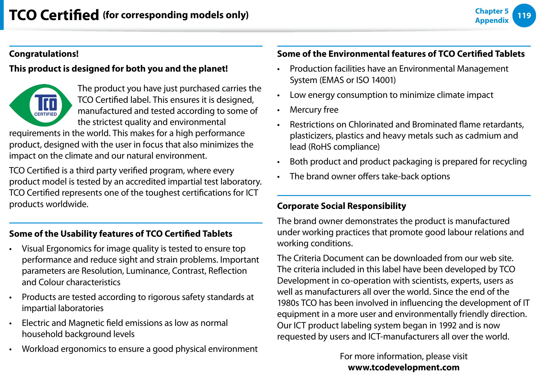 118119Chapter 5 AppendixTCO Certied (for corresponding models only)Congratulations!This product is designed for both you and the planet!The product you have just purchased carries the TCO Certied label. This ensures it is designed, manufactured and tested according to some of the strictest quality and environmental requirements in the world. This makes for a high performance product, designed with the user in focus that also minimizes the impact on the climate and our natural environment.TCO Certied is a third party veried program, where every product model is tested by an accredited impartial test laboratory. TCO Certied represents one of the toughest certications for ICT products worldwide.Some of the Usability features of TCO Certied TabletsVisual Ergonomics for image quality is tested to ensure top • performance and reduce sight and strain problems. Important parameters are Resolution, Luminance, Contrast, Reection and Colour characteristicsProducts are tested according to rigorous safety standards at • impartial laboratoriesElectric and Magnetic eld emissions as low as normal • household background levelsWorkload ergonomics to ensure a good physical environment• Some of the Environmental features of TCO Certied TabletsProduction facilities have an Environmental Management • System (EMAS or ISO 14001)Low energy consumption to minimize climate impact• Mercury free• Restrictions on Chlorinated and Brominated ame retardants, • plasticizers, plastics and heavy metals such as cadmium and lead (RoHS compliance)Both product and product packaging is prepared for recycling• The brand owner oers take-back options• Corporate Social ResponsibilityThe brand owner demonstrates the product is manufactured under working practices that promote good labour relations and working conditions.The Criteria Document can be downloaded from our web site. The criteria included in this label have been developed by TCO Development in co-operation with scientists, experts, users as well as manufacturers all over the world. Since the end of the 1980s TCO has been involved in inuencing the development of IT equipment in a more user and environmentally friendly direction. Our ICT product labeling system began in 1992 and is now requested by users and ICT-manufacturers all over the world.For more information, please visit www.tcodevelopment.com