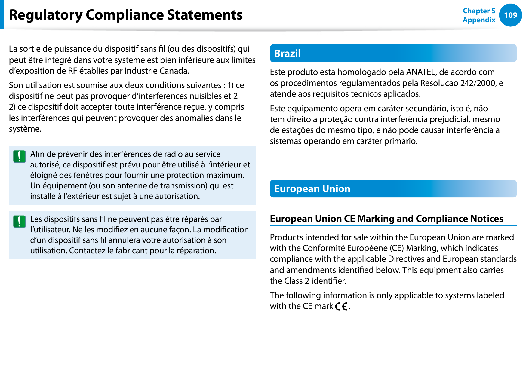 108109Chapter 5 AppendixLa sortie de puissance du dispositif sans l (ou des dispositifs) qui peut être intégré dans votre système est bien inférieure aux limites d’exposition de RF établies par Industrie Canada.Son utilisation est soumise aux deux conditions suivantes : 1) ce dispositif ne peut pas provoquer d’interférences nuisibles et 2 2) ce dispositif doit accepter toute interférence reçue, y compris les interférences qui peuvent provoquer des anomalies dans le système.An de prévenir des interférences de radio au service autorisé, ce dispositif est prévu pour être utilisé à l’intérieur et éloigné des fenêtres pour fournir une protection maximum. Un équipement (ou son antenne de transmission) qui est installé à l’extérieur est sujet à une autorisation.Les dispositifs sans l ne peuvent pas être réparés par l’utilisateur. Ne les modiez en aucune façon. La modication d’un dispositif sans l annulera votre autorisation à son utilisation. Contactez le fabricant pour la réparation.BrazilEste produto esta homologado pela ANATEL, de acordo com os procedimentos regulamentados pela Resolucao 242/2000, e atende aos requisitos tecnicos aplicados.Este equipamento opera em caráter secundário, isto é, não tem direito a proteção contra interferência prejudicial, mesmo de estações do mesmo tipo, e não pode causar interferência a sistemas operando em caráter primário.European UnionEuropean Union CE Marking and Compliance NoticesProducts intended for sale within the European Union are marked with the Conformité Européene (CE) Marking, which indicates compliance with the applicable Directives and European standards and amendments identied below. This equipment also carries the Class 2 identier.The following information is only applicable to systems labeled with the CE mark .Regulatory Compliance Statements