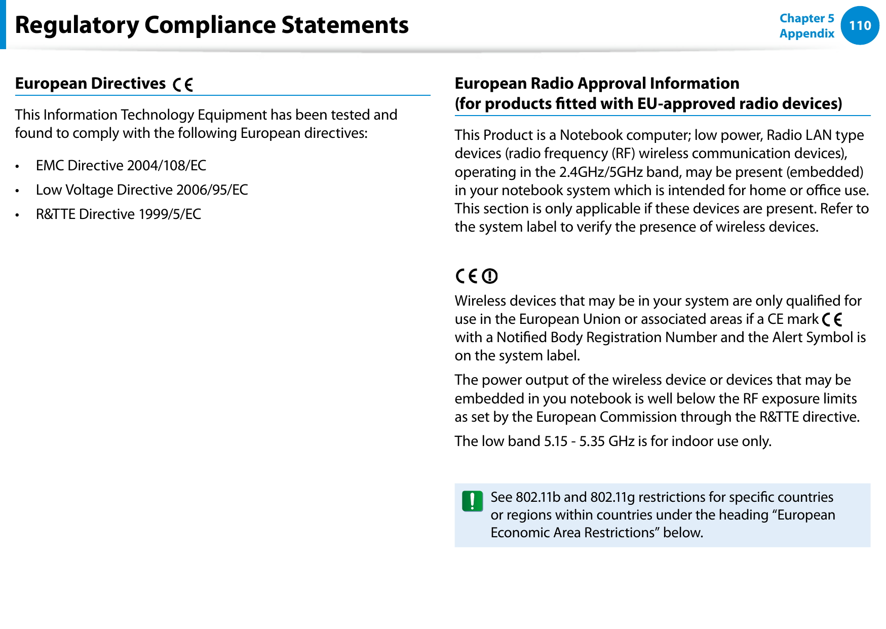 110Chapter 5 AppendixEuropean Directives This Information Technology Equipment has been tested and found to comply with the following European directives:EMC Directive 2004/108/EC• Low Voltage Directive 2006/95/EC• R&TTE Directive 1999/5/EC• European Radio Approval Information (for products tted with EU-approved radio devices)This Product is a Notebook computer; low power, Radio LAN type devices (radio frequency (RF) wireless communication devices), operating in the 2.4GHz/5GHz band, may be present (embedded) in your notebook system which is intended for home or oce use. This section is only applicable if these devices are present. Refer to the system label to verify the presence of wireless devices.Wireless devices that may be in your system are only qualied for use in the European Union or associated areas if a CE mark with a Notied Body Registration Number and the Alert Symbol is on the system label.The power output of the wireless device or devices that may be embedded in you notebook is well below the RF exposure limits as set by the European Commission through the R&TTE directive.The low band 5.15 - 5.35 GHz is for indoor use only.See 802.11b and 802.11g restrictions for specic countries or regions within countries under the heading “European Economic Area Restrictions” below.Regulatory Compliance Statements